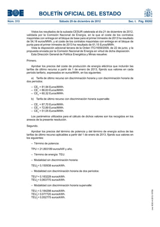 BOLETÍN OFICIAL DEL ESTADO
Núm. 313	

Sábado 29 de diciembre de 2012	

Sec. I. Pág. 89262

Vistos los resultados de la subasta CESUR celebrada el día 21 de diciembre de 2012,
validada por la Comisión Nacional de Energía, en la que el coste de los contratos
mayoristas con entrega en el bloque de base para el primer trimestre de 2013 ha resultado
de 54,18 euros/MWh, y el coste de los contratos mayoristas con entrega en el bloque de
punta para el primer trimestre de 2013 ha resultado de 61,15 Euros/MWh.
Vista la disposición adicional tercera de la Orden ITC/1659/2009, de 22 de junio, y la
propuesta enviada por la Comisión Nacional de Energía en virtud de dicha disposición.
Esta Dirección General de Política Energética y Minas resuelve:
Primero.
Aprobar los precios del coste de producción de energía eléctrica que incluirán las
tarifas de último recurso a partir de 1 de enero de 2013, fijando sus valores en cada
período tarifario, expresados en euros/MWh, en los siguientes:
a)  Tarifa de último recurso sin discriminación horaria y con discriminación horaria de
dos períodos:
– CE0 = 81,94 Euros/MWh.
– CE1 = 86,63 Euros/MWh.
– CE2 = 60,32 Euros/MWh.
b)  Tarifa de último recurso con discriminación horaria supervalle:
– CE1 = 87,70 Euros/MWh.
– CE2 = 72,89 Euros/MWh.
– CE3 = 51,05 Euros/MWh.
Los parámetros utilizados para el cálculo de dichos valores son los recogidos en los
anexos de la presente resolución.
Segundo.
Aprobar los precios del término de potencia y del término de energía activa de las
tarifas de último recurso aplicables a partir del 1 de enero de 2013, fijando sus valores en
los siguientes:
–  Término de potencia:
TPU = 21,893189 euros/kW y año.
–  Término de energía: TEU.
–  Modalidad sin discriminación horaria:
TEU0= 0,150938 euros/kWh.
–  Modalidad con discriminación horaria de dos períodos:
TEU1= 0,183228 euros/kWh.
TEU2= 0,063770 euros/kWh.

TEU1= 0,184298 euros/kWh.
TEU2= 0,077720 euros/kWh.
TEU3= 0,052775 euros/kWh.

cve: BOE-A-2012-15709

–  Modalidad con discriminación horaria supervalle:

 
