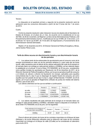 BOLETÍN OFICIAL DEL ESTADO
Núm. 313	

Sábado 29 de diciembre de 2012	

Sec. I. Pág. 89263

Tercero.
Lo dispuesto en el apartado primero y segundo de la presente resolución será de
aplicación para los consumos efectuados a partir de las 0 horas del día 1 de enero
de 2013.
Cuarto.
Contra la presente resolución cabe interponer recurso de alzada ante el Secretario de
Estado de Energía, en el plazo de un mes, de acuerdo con lo establecido en la Ley
30/1992, de 26 de noviembre, de Régimen Jurídico de las Administraciones Públicas y del
Procedimiento Administrativo Común, modificada por la Ley 4/1999, de 13 de enero, y en
el artículo 14.7 de la Ley 6/1997, de 14 de abril, de Organización y Funcionamiento de la
Administración General del Estado.
Madrid, 27 de diciembre de 2012.–El Director General de Política Energética y Minas,
Jaime Suárez Pérez-Lucas.
ANEXO I
Tarifa de último recurso sin discriminación horaria y con discriminación horaria
de dos períodos
1.  Los valores tanto de los sobrecostes de apuntamiento para el consumo como de la
energía suministrada en cada uno de los períodos tarifarios p y para cada tipo de horas
(punta, valle) necesarios para el cálculo de los valores estimados del coste de la energía en
el mercado diario con entrega en cada período tarifario p (CEMDp), se han obtenido según
lo establecido en el artículo 10 de la Orden ITC/1659/2009, de 22 de junio, considerando
como perfiles iniciales los aprobados por Resolución de 29 de diciembre de 2011, de la
Dirección General de Política Energética y Minas, por la que se aprueba el perfil de consumo
y el método de cálculo a efectos de liquidación de energía, aplicables para aquellos
consumidores tipo 4 y tipo 5 que no dispongan de registro horario de consumo, así como
aquellos que han pasado de ser tipo 4 a tipo 3, según el Real Decreto 1110/2007, de 24 de
agosto, por el que se aprueba el Reglamento unificado de puntos de medida del sistema
eléctrico, para el año 2012.
Los valores obtenidos son los que se señalan a continuación:
Período 0

αp,valle  . . . . . . . . . 
αp,punta  . . . . . . . . 
Ep,valle . . . . . . . . . 
Ep,punta  . . . . . . . . 

Período 1

Período 2

1,102605
1,004992
0,165317122
0,109269624

1,215437
0,994376
0,033576303
0,041959944

0,94903
1,023925
0,236382481
0,023671402

2.  Los valores resultantes del coste estimado de la energía en el mercado diario con
entrega en cada período tarifario p (CEMDp), calculados según lo dispuesto en el artículo 10
de la Orden ITC/1659/2009, de 22 de junio, son los siguientes:
Período 0

Período 1

Período 2

CEMDp

57,87

60,97

49,12

Para el cálculo del número de horas de los contratos mayoristas en el bloque de base
(NHbase) y de punta (NHpunta) utilizados para la obtención del coste de los contratos
mayoristas con entrega en el bloque de valle (CCvalle) se ha considerado el calendario
para el año 2013.

cve: BOE-A-2012-15709

Coste estimado de la energía en el
mercado diario (euros/MWh)

 
