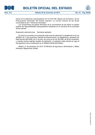 BOLETÍN OFICIAL DEL ESTADO
Núm. 313	                              Sábado 29 de diciembre de 2012	                           Sec. III. Pág. 89458


            través de la aplicación presupuestaria 23.14.413A.788 «Becas de formación» de los
            Presupuestos Generales del Estado vigentes. La cuantía máxima de las becas
            convocadas es de 1.150 euros mensuales.
                Los compromisos de gastos derivados de la convocatoria de las becas no podrán
            superar las disponibilidades presupuestarias existentes en el momento de la concesión
            de las mismas.

            Disposición adicional única.  Normativa aplicable.

                En todo lo no previsto en la presente orden será de aplicación lo establecido en la Ley
            38/2003, de 17 de noviembre, General de Subvenciones y su Reglamento, aprobado por
            Real Decreto 887/2006, de 21 de julio, así como en la Ley 30/1992, de 26 de noviembre,
            y cuantas normas vigentes resulten de aplicación. La presente orden entrará en vigor el
            día siguiente al de su publicación en el «Boletín Oficial del Estado».

              Madrid, 21 de diciembre de 2012.–El Ministro de Agricultura, Alimentación y Medio
            Ambiente, Miguel Arias Cañete.




                                                                                                                   cve: BOE-A-2012-15738
 