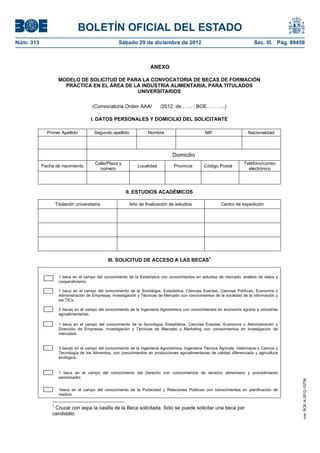 BOLETÍN OFICIAL DEL ESTADO
Núm. 313	                                            Sábado 29 de diciembre de 2012	                                          Sec. III. Pág. 89459



                                                                      ANEXO

                     MODELO DE SOLICITUD DE PARA LA CONVOCATORIA DE BECAS DE FORMACIÓN
                       PRÁCTICA EN EL ÁREA DE LA INDUSTRIA ALIMENTARIA, PARA TITULADOS
                                               UNIVERSITARIOS

                                       (Convocatoria Orden AAA/            /2012, de ,….. ; BOE………..)

                                       I. DATOS PERSONALES Y DOMICILIO DEL SOLICITANTE

              Primer Apellido           Segundo apellido             Nombre                        NIF                     Nacionalidad



                                                                                  Domicilio
                                         Calle/Plaza y                                                                  Teléfono/correo
            Fecha de nacimiento                                Localidad           Provincia       Código Postal
                                           número                                                                         electrónico




                                                         II. ESTUDIOS ACADÉMICOS

                    Titulación universitaria               Año de finalización de estudios                  Centro de expedición




                                               III. SOLICITUD DE ACCESO A LAS BECAS1


                     1 beca en el campo del conocimiento de la Estadística con conocimientos en estudios de mercado, análisis de datos y
                     cooperativismo.

                     1 beca en el campo del conocimiento de la Sociología, Estadística, Ciencias Exactas, Ciencias Políticas, Economía o
                     Administración de Empresas, Investigación y Técnicas de Mercado con conocimientos de la sociedad de la información y
                     las TICs.

                     2 becas en el campo del conocimiento de la Ingeniería Agronómica con conocimientos en economía agraria e industrias
                     agroalimentarias.

                     1 beca en el campo del conocimiento de la Sociología, Estadística, Ciencias Exactas, Economía o Administración y
                     Dirección de Empresas, Investigación y Técnicas de Mercado y Marketing con conocimientos en investigación de
                     mercados.


                     3 becas en el campo del conocimiento de la Ingeniería Agronómica, Ingeniería Técnica Agrícola, Veterinaria o Ciencia y
                     Tecnología de los Alimentos, con conocimientos en producciones agroalimentarias de calidad diferenciada y agricultura
                     ecológica.


                     1 beca en el campo del conocimiento del Derecho con conocimientos de derecho alimentario y procedimiento
                     sancionador.
                                                                                                                                                cve: BOE-A-2012-15738




                     1beca en el campo del conocimiento de la Publicidad y Relaciones Públicas con conocimientos en planificación de
                     medios.

                1
                 Cruzar con aspa la casilla de la Beca solicitada. Sólo se puede solicitar una beca por
                candidato.
 