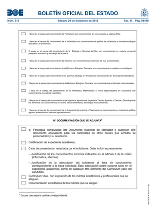 BOLETÍN OFICIAL DEL ESTADO
Núm. 313	                                          Sábado 29 de diciembre de 2012	                                           Sec. III. Pág. 89460



                   1 beca en el campo del conocimiento del Periodismo con conocimientos en comunicación y páginas Web.


                   1 beca en el campo del conocimiento de la Informática con conocimientos de gestión de contenidos y nuevas tecnologías
                   aplicadas a la promoción.


                   2 becas en el campo del conocimiento de la Biología o Ciencias del Mar con conocimientos en materia comercial
                   pesquera, economía y sociología de la pesca.


                   1 beca en el campo del conocimiento del Derecho con conocimientos en ciencias del mar y ambientales.


                   1 beca en el campo del conocimiento de la Química, Biología o Farmacia con conocimientos en análisis microbiológico.


                   1 beca en el campo del conocimiento de la Química, Biología o Farmacia con conocimientos en técnicas biomoleculares.


                   2 becas en el campo del conocimiento de la Química, Biología o Farmacia con conocimientos en técnicas instrumentales


                   1 beca en el campo del conocimiento de la Informática, Matemáticas o Física especializados en Estadística con
                   conocimientos en análisis estadístico.


                   2 becas en el campo del conocimiento de la Ingeniería Agronómica, Ingeniería Técnica Agrícola o Ciencia y Tecnología de
                   los Alimentos con conocimientos en control oficial alimentario y tecnología de los alimentos.


                   1 beca en el campo del conocimiento de la Ingeniería Agronómica o Veterinaria con conocimientos en materia de política
                   agraria, alimentación e industria agroalimentaria.



                                              IV. DOCUMENTACIÓN QUE SE ADJUNTA2


                   a) Fotocopia compulsada del Documento Nacional de Identidad o cualquier otro
                      documento equivalente para los nacionales de otros países que acredite su
                      personalidad y su residencia.

                   Certificación de expediente académico.

                   Carta de presentación redactada por el solicitante. Debe incluir expresamente:

                   − Justificación de los conocimientos mínimos indicados en el artículo 3 de la orden
                      (informática, idiomas).

                   − Justificación de la adecuación del solicitante al área de conocimiento
                      correspondiente a la beca solicitada. Esta adecuación podrá basarse tanto en el
                      expediente académico, como en cualquier otro elemento del Curriculum vitae del
                      candidato.
                   Currículum vitae, con exposición de los méritos académicos y profesionales que se
                   aleguen.
                   Documentación acreditativa de los méritos que se alegan.
                                                                                                                                               cve: BOE-A-2012-15738




        2
            Cruzar con aspa la casilla correspondiente.
 