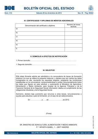 BOLETÍN OFICIAL DEL ESTADO
Núm. 313	                                 Sábado 29 de diciembre de 2012	                          Sec. III. Pág. 89462



                           IX. CERTIFICADOS Y DIPLOMAS DE MÉRITOS ADICIONALES

                                                                                   Número de horas
                            Denominación del certificado o diploma
                                                                                      lectivas
                a)

                b)

                c)

                d)

                e)

                f)



                                   X. DOMICILIO A EFECTOS DE NOTIFICACIÓN

                1. Primer domicilio:………………………………………………………………………

                1. Segundo domicilio:……………………………………………………………………


                                                   XI. SOLICITUD


                El/la abajo firmante solicita ser admitido/a a la convocatoria de becas de formación
                práctica a la que se refiere la presente instancia, y declara que son ciertos los datos
                consignados en ella, reuniendo los requisitos exigidos, aceptando las condiciones
                establecidas en la convocatoria, comprometiéndose a probar documentalmente todos
                los datos que figuran en esta solicitud, y autorizando al Ministerio de Agricultura,
                Alimentación y Medio Ambiente, para recabar de la Agencia Tributaria y de la
                Tesorería General de la Seguridad Social información relativa al cumplimiento de las
                obligaciones tributarias y de la Seguridad Social.

                Asimismo, declara bajo juramento que renuncia a otras becas, remuneraciones o
                ayudas para estudios o para la formación, en el caso de ser seleccionado/a.

                               En ………………..a…….de……………………..de 2012.




                                                       (Firma)
                                                                                                                           cve: BOE-A-2012-15738




                       SR. MINISTRO DE AGRICULTURA, ALIMENTACIÓN Y MEDIO AMBIENTE
                                        P.º INFANTA ISABEL, 1. - 28071 MADRID


  http://www.boe.es	                BOLETÍN OFICIAL DEL ESTADO	                        D. L.: M-1/1958 - ISSN: 0212-033X
 