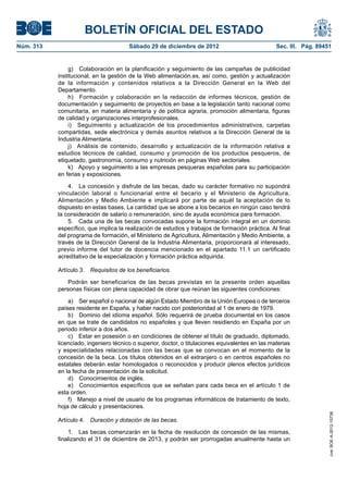 BOLETÍN OFICIAL DEL ESTADO
Núm. 313	                               Sábado 29 de diciembre de 2012	                            Sec. III. Pág. 89451


                 g)  Colaboración en la planificación y seguimiento de las campañas de publicidad
            institucional, en la gestión de la Web alimentación.es, así como, gestión y actualización
            de la información y contenidos relativos a la Dirección General en la Web del
            Departamento.
                 h)  Formación y colaboración en la redacción de informes técnicos, gestión de
            documentación y seguimiento de proyectos en base a la legislación tanto nacional como
            comunitaria, en materia alimentaria y de política agraria, promoción alimentaria, figuras
            de calidad y organizaciones interprofesionales.
                 i)  Seguimiento y actualización de los procedimientos administrativos, carpetas
            compartidas, sede electrónica y demás asuntos relativos a la Dirección General de la
            Industria Alimentaria.
                 j)  Análisis de contenido, desarrollo y actualización de la información relativa a
            estudios técnicos de calidad, consumo y promoción de los productos pesqueros, de
            etiquetado, gastronomía, consumo y nutrición en páginas Web sectoriales.
                 k)  Apoyo y seguimiento a las empresas pesqueras españolas para su participación
            en ferias y exposiciones.

                4.  La concesión y disfrute de las becas, dado su carácter formativo no supondrá
            vinculación laboral o funcionarial entre el becario y el Ministerio de Agricultura,
            Alimentación y Medio Ambiente e implicará por parte de aquél la aceptación de lo
            dispuesto en estas bases. La cantidad que se abone a los becarios en ningún caso tendrá
            la consideración de salario o remuneración, sino de ayuda económica para formación.
                5.  Cada una de las becas convocadas supone la formación integral en un dominio
            específico, que implica la realización de estudios y trabajos de formación práctica. Al final
            del programa de formación, el Ministerio de Agricultura, Alimentación y Medio Ambiente, a
            través de la Dirección General de la Industria Alimentaria, proporcionará al interesado,
            previo informe del tutor de docencia mencionado en el apartado 11.1 un certificado
            acreditativo de la especialización y formación práctica adquirida.

            Artículo 3.  Requisitos de los beneficiarios.

                Podrán ser beneficiarios de las becas previstas en la presente orden aquellas
            personas físicas con plena capacidad de obrar que reúnan las siguientes condiciones:

                a)  Ser español o nacional de algún Estado Miembro de la Unión Europea o de terceros
            países residente en España, y haber nacido con posterioridad al 1 de enero de 1979.
                b)  Dominio del idioma español. Sólo requerirá de prueba documental en los casos
            en que se trate de candidatos no españoles y que lleven residiendo en España por un
            periodo inferior a dos años.
                c)  Estar en posesión o en condiciones de obtener el título de graduado, diplomado,
            licenciado, ingeniero técnico o superior, doctor, o titulaciones equivalentes en las materias
            y especialidades relacionadas con las becas que se convocan en el momento de la
            concesión de la beca. Los títulos obtenidos en el extranjero o en centros españoles no
            estatales deberán estar homologados o reconocidos y producir plenos efectos jurídicos
            en la fecha de presentación de la solicitud.
                d)  Conocimientos de inglés.
                e)  Conocimientos específicos que se señalan para cada beca en el artículo 1 de
            esta orden.
                f)  Manejo a nivel de usuario de los programas informáticos de tratamiento de texto,
            hoja de cálculo y presentaciones.
                                                                                                                     cve: BOE-A-2012-15738




            Artículo 4.  Duración y dotación de las becas.

                1.  Las becas comenzarán en la fecha de resolución de concesión de las mismas,
            finalizando el 31 de diciembre de 2013, y podrán ser prorrogadas anualmente hasta un
 