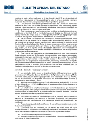 BOLETÍN OFICIAL DEL ESTADO
Núm. 313	                              Sábado 29 de diciembre de 2012	                          Sec. III. Pág. 89452


            máximo de cuatro años, finalizando el 31 de diciembre de 2017, previa solicitud del
            beneficiario y de acuerdo con la evaluación por el tutor de la labor realizada, y siempre
            que exista disponibilidad presupuestaria en el correspondiente ejercicio.
                2.  La cuantía de estas becas por beneficiario será de 1.150 euros mensuales
            referidos al año 2013, a la que se aplicarán los descuentos y las retenciones legales
            vigentes. Dicha cuantía podrá ser actualizada anualmente, de acuerdo con el Índice de
            Precios al Consumo de los doce meses anteriores.
                3.  En el mes siguiente a aquel en que se haya emitido el certificado de cumplimiento,
            establecido en el artículo 11.1, se tramitará el expediente de pago por el importe mensual
            correspondiente. En ningún caso se podrá exigir al MAGRAMA que el pago se produzca
            durante el mes siguiente al de la emisión del certificado de cumplimiento.
                4.  Se procederá a la inclusión de los becarios, en el Régimen General de la
            Seguridad Social, de acuerdo con lo establecido en el Real Decreto 1493/2011, de 24
            de octubre, por el que se regulan los términos y las condiciones de inclusión en el
            Régimen General de la Seguridad Social de las personas que participen en programas
            de formación, en desarrollo de los previsto en la disposición adicional tercera de la
            Ley 27/2011, de 1 de agosto, sobre actualización, adecuación y modernización del
            sistema de la Seguridad Social, desde la fecha de su incorporación, con las obligaciones
            y derechos que de ello se derive.
                5.  En el caso de que para realizar actividades exigidas por la beca fuese necesaria
            la participación en cursos de formación complementarios o se tuvieran que realizar
            desplazamientos fuera del término municipal, siempre que exista disponibilidad
            presupuestaria, los becarios podrán percibir bolsas de formación y de viaje en
            compensación por los gastos de desplazamientos, estancias y manutención. El importe
            de dichas bolsas se determinará teniendo en cuenta los criterios establecidos por el Real
            Decreto 462/2002, de 24 de mayo, sobre indemnizaciones por razón de servicio, para los
            funcionarios integrantes del grupo 2.º y normas complementarias.

            Artículo 5.  Solicitudes y plazo de presentación.

                1.  Las solicitudes de las becas se dirigirán al titular del Departamento, y podrán
            presentarse en el Registro General del Ministerio de Agricultura, Alimentación y Medio
            Ambiente, o en cualquiera de los lugares previstos en el artículo 38.4 de la Ley 30/1992,
            de 26 de noviembre, de Régimen Jurídico de las Administraciones Públicas y
            Procedimiento Administrativo Común.
                2.  Asimismo, se admitirá la presentación vía telemática de las solicitudes, conforme
            a lo previsto en la Ley 11/2007, de 22 de junio, de acceso electrónico de los ciudadanos a
            los Servicios Públicos.
                3.  Las solicitudes se cumplimentarán según el modelo de instancia que figura en el
            anexo a la presente orden y se presentarán en el plazo máximo de veinte días naturales
            contados desde el día siguiente al de publicación de esta orden en el Boletín Oficial del
            Estado, acompañadas de la siguiente documentación:

                a)  Fotocopia compulsada del Documento Nacional de Identidad, salvo autorización
            expresa al Departamento para verificar la identidad, o cualquier otro documento
            equivalente para los nacionales de otros países que acredite su personalidad y su
            residencia.
                b)  Fotocopia compulsada de la certificación de las calificaciones obtenidas durante
            la carrera universitaria.
                c)  Curriculum vitae del solicitante, en un máximo de cuatro hojas, en papel
            normalizado DIN A4, adjuntando fotocopia compulsada de los documentos acreditativos
                                                                                                                  cve: BOE-A-2012-15738




            de los méritos alegados y en el que consten, al menos, los siguientes apartados:

                 1.º  Titulación académica y calificación obtenida.
                 2.º  Formación de postgrado específica de las materias y estudios de especialización
            distintos de su titulación específica.
 