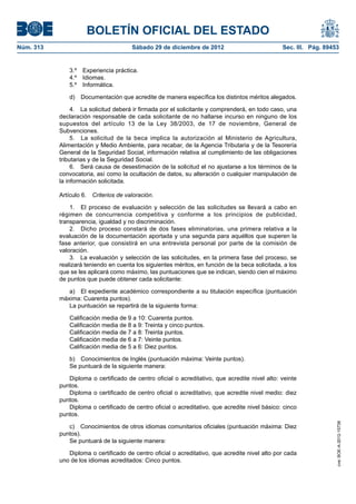 BOLETÍN OFICIAL DEL ESTADO
Núm. 313	                               Sábado 29 de diciembre de 2012	                           Sec. III. Pág. 89453


                3.º  Experiencia práctica.
                4.º Idiomas.
                5.º Informática.

                d)  Documentación que acredite de manera específica los distintos méritos alegados.

                 4.  La solicitud deberá ir firmada por el solicitante y comprenderá, en todo caso, una
            declaración responsable de cada solicitante de no hallarse incurso en ninguno de los
            supuestos del artículo 13 de la Ley 38/2003, de 17 de noviembre, General de
            Subvenciones.
                 5.  La solicitud de la beca implica la autorización al Ministerio de Agricultura,
            Alimentación y Medio Ambiente, para recabar, de la Agencia Tributaria y de la Tesorería
            General de la Seguridad Social, información relativa al cumplimiento de las obligaciones
            tributarias y de la Seguridad Social.
                 6.  Será causa de desestimación de la solicitud el no ajustarse a los términos de la
            convocatoria, así como la ocultación de datos, su alteración o cualquier manipulación de
            la información solicitada.

            Artículo 6.  Criterios de valoración.

                1.  El proceso de evaluación y selección de las solicitudes se llevará a cabo en
            régimen de concurrencia competitiva y conforme a los principios de publicidad,
            transparencia, igualdad y no discriminación.
                2.  Dicho proceso constará de dos fases eliminatorias, una primera relativa a la
            evaluación de la documentación aportada y una segunda para aquéllos que superen la
            fase anterior, que consistirá en una entrevista personal por parte de la comisión de
            valoración.
                3.  La evaluación y selección de las solicitudes, en la primera fase del proceso, se
            realizará teniendo en cuenta los siguientes méritos, en función de la beca solicitada, a los
            que se les aplicará como máximo, las puntuaciones que se indican, siendo cien el máximo
            de puntos que puede obtener cada solicitante:

               a)  El expediente académico correspondiente a su titulación específica (puntuación
            máxima: Cuarenta puntos).
               La puntuación se repartirá de la siguiente forma:

                Calificación media de 9 a 10: Cuarenta puntos.
                Calificación media de 8 a 9: Treinta y cinco puntos.
                Calificación media de 7 a 8: Treinta puntos.
                Calificación media de 6 a 7: Veinte puntos.
                Calificación media de 5 a 6: Diez puntos.

                b)  Conocimientos de Inglés (puntuación máxima: Veinte puntos).
                Se puntuará de la siguiente manera:

               Diploma o certificado de centro oficial o acreditativo, que acredite nivel alto: veinte
            puntos.
               Diploma o certificado de centro oficial o acreditativo, que acredite nivel medio: diez
            puntos.
               Diploma o certificado de centro oficial o acreditativo, que acredite nivel básico: cinco
            puntos.
                                                                                                                    cve: BOE-A-2012-15738




               c)  Conocimientos de otros idiomas comunitarios oficiales (puntuación máxima: Diez
            puntos).
               Se puntuará de la siguiente manera:

               Diploma o certificado de centro oficial o acreditativo, que acredite nivel alto por cada
            uno de los idiomas acreditados: Cinco puntos.
 