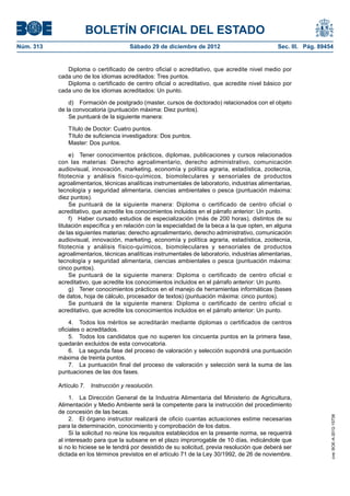 BOLETÍN OFICIAL DEL ESTADO
Núm. 313	                               Sábado 29 de diciembre de 2012	                            Sec. III. Pág. 89454


               Diploma o certificado de centro oficial o acreditativo, que acredite nivel medio por
            cada uno de los idiomas acreditados: Tres puntos.
               Diploma o certificado de centro oficial o acreditativo, que acredite nivel básico por
            cada uno de los idiomas acreditados: Un punto.

                d)  Formación de postgrado (master, cursos de doctorado) relacionados con el objeto
            de la convocatoria (puntuación máxima: Diez puntos).
                Se puntuará de la siguiente manera:

               Título de Doctor: Cuatro puntos.
               Título de suficiencia investigadora: Dos puntos.
               Master: Dos puntos.

                 e)  Tener conocimientos prácticos, diplomas, publicaciones y cursos relacionados
            con las materias: Derecho agroalimentario, derecho administrativo, comunicación
            audiovisual, innovación, marketing, economía y política agraria, estadística, zootecnia,
            fitotecnia y análisis físico-químicos, biomoleculares y sensoriales de productos
            agroalimentarios, técnicas analíticas instrumentales de laboratorio, industrias alimentarias,
            tecnología y seguridad alimentaria, ciencias ambientales o pesca (puntuación máxima:
            diez puntos).
                 Se puntuará de la siguiente manera: Diploma o certificado de centro oficial o
            acreditativo, que acredite los conocimientos incluidos en el párrafo anterior: Un punto.
                 f)  Haber cursado estudios de especialización (más de 200 horas), distintos de su
            titulación específica y en relación con la especialidad de la beca a la que opten, en alguna
            de las siguientes materias: derecho agroalimentario, derecho administrativo, comunicación
            audiovisual, innovación, marketing, economía y política agraria, estadística, zootecnia,
            fitotecnia y análisis físico-químicos, biomoleculares y sensoriales de productos
            agroalimentarios, técnicas analíticas instrumentales de laboratorio, industrias alimentarias,
            tecnología y seguridad alimentaria, ciencias ambientales o pesca (puntuación máxima:
            cinco puntos).
                 Se puntuará de la siguiente manera: Diploma o certificado de centro oficial o
            acreditativo, que acredite los conocimientos incluidos en el párrafo anterior: Un punto.
                 g)  Tener conocimientos prácticos en el manejo de herramientas informáticas (bases
            de datos, hoja de cálculo, procesador de textos) (puntuación máxima: cinco puntos).
                 Se puntuará de la siguiente manera: Diploma o certificado de centro oficial o
            acreditativo, que acredite los conocimientos incluidos en el párrafo anterior: Un punto.

                 4.  Todos los méritos se acreditarán mediante diplomas o certificados de centros
            oficiales o acreditados.
                 5.  Todos los candidatos que no superen los cincuenta puntos en la primera fase,
            quedarán excluidos de esta convocatoria.
                 6.  La segunda fase del proceso de valoración y selección supondrá una puntuación
            máxima de treinta puntos.
                 7.  La puntuación final del proceso de valoración y selección será la suma de las
            puntuaciones de las dos fases.

            Artículo 7.  Instrucción y resolución.

                 1.  La Dirección General de la Industria Alimentaria del Ministerio de Agricultura,
            Alimentación y Medio Ambiente será la competente para la instrucción del procedimiento
            de concesión de las becas.
                                                                                                                     cve: BOE-A-2012-15738




                 2.  El órgano instructor realizará de oficio cuantas actuaciones estime necesarias
            para la determinación, conocimiento y comprobación de los datos.
                 Si la solicitud no reúne los requisitos establecidos en la presente norma, se requerirá
            al interesado para que la subsane en el plazo improrrogable de 10 días, indicándole que
            si no lo hiciese se le tendrá por desistido de su solicitud, previa resolución que deberá ser
            dictada en los términos previstos en el artículo 71 de la Ley 30/1992, de 26 de noviembre.
 