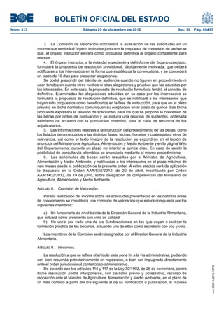 BOLETÍN OFICIAL DEL ESTADO
Núm. 313	                                Sábado 29 de diciembre de 2012	                             Sec. III. Pág. 89455


                 3.  La Comisión de Valoración concretará la evaluación de las solicitudes en un
            informe que remitirá al órgano instructor junto con la propuesta de concesión de las becas
            que, el órgano instructor elevará como propuesta definitiva al órgano competente para
            resolver.
                 4.  El órgano instructor, a la vista del expediente y del informe del órgano colegiado,
            formulará la propuesta de resolución provisional, debidamente motivada, que deberá
            notificarse a los interesados en la forma que establezca la convocatoria, y se concederá
            un plazo de 10 días para presentar alegaciones.
                 Se podrá prescindir del trámite de audiencia cuando no figuren en procedimiento ni
            sean tenidos en cuenta otros hechos ni otras alegaciones y pruebas que las aducidas por
            los interesados. En este caso, la propuesta de resolución formulada tendrá el carácter de
            definitiva. Examinadas las alegaciones aducidas en su caso por los interesados se
            formulará la propuesta de resolución definitiva, que se notificará a los interesados que
            hayan sido propuestos como beneficiarios en la fase de instrucción, para que en el plazo
            previsto en dicha normativa comuniquen su aceptación en el plazo de quince días Dicha
            propuesta expresará la relación de solicitantes para los que se propone la concesión de
            las becas por orden de puntuación y se incluirá una relación de suplentes, ordenada
            asimismo de acuerdo con la puntuación obtenida, para el caso de renuncia de los
            adjudicatarios.
                 5.  Las informaciones relativas a la instrucción del procedimiento de las becas, como
            los listados de convocados a las distintas fases, fechas, horarios y cualesquiera otros de
            relevancia, así como el texto íntegro de la resolución se expondrán en el tablón de
            anuncios del Ministerio de Agricultura, Alimentación y Medio Ambiente y en la página Web
            del Departamento, durante un plazo no inferior a quince días. En caso de existir la
            posibilidad de consulta vía telemática se anunciaría mediante el mismo procedimiento.
                 6.  Las solicitudes de becas serán resueltas por el Ministro de Agricultura,
            Alimentación y Medio Ambiente, y notificadas a los interesados en el plazo máximo de
            seis meses desde la publicación de la presente orden. A estos efectos será de aplicación
            lo dispuesto en la Orden AAA/838/2012, de 20 de abril, modificada por Orden
            AAA/1402/2012, de 19 de junio, sobre delegación de competencias del Ministerio de
            Agricultura, Alimentación y Medio Ambiente.

            Artículo 8.  Comisión de Valoración.

                Para la realización del informe sobre las solicitudes presentadas en las distintas áreas
            de conocimiento se constituirá una comisión de valoración que estará compuesta por los
            siguientes miembros:

                a)  Un funcionario de nivel treinta de la Dirección General de la Industria Alimentaria,
            que actuará como presidente con voto de calidad.
                b)  Un vocal por cada una de las Subdirecciones en las que vayan a realizar la
            formación práctica de los becarios, actuando uno de ellos como secretario con voz y voto.

                Los miembros de la Comisión serán designados por el Director General de la Industria
            Alimentaria.

            Artículo 9.  Recursos.

                La resolución a que se refiere el artículo siete pone fin a la vía administrativa, pudiendo
            ser, bien recurrida potestativamente en reposición, o bien ser impugnada directamente
            ante el orden jurisdiccional contencioso-administrativo.
                                                                                                                       cve: BOE-A-2012-15738




                De acuerdo con los artículos 116 y 117 de la Ley 30/1992, de 26 de noviembre, contra
            dicha resolución podrá interponerse, con carácter previo y potestativo, recurso de
            reposición ante el Ministro de Agricultura, Alimentación y Medio Ambiente, en el plazo de
            un mes contado a partir del día siguiente al de su notificación o publicación, si hubiese
 