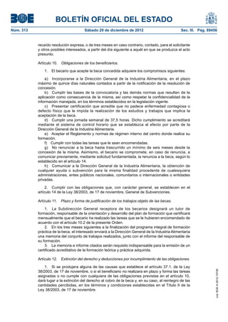 BOLETÍN OFICIAL DEL ESTADO
Núm. 313	                               Sábado 29 de diciembre de 2012	                            Sec. III. Pág. 89456


            recaído resolución expresa, o de tres meses en caso contrario, contado, para el solicitante
            y otros posibles interesados, a partir del día siguiente a aquél en que se produzca el acto
            presunto.

            Artículo 10.  Obligaciones de los beneficiarios.

               1.  El becario que acepte la beca concedida adquiere los compromisos siguientes:

                a)  Incorporarse a la Dirección General de la Industria Alimentaria, en el plazo
            máximo de quince días naturales contados a partir de la notificación de la resolución de
            concesión.
                b)  Cumplir las bases de la convocatoria y las demás normas que resulten de la
            aplicación como consecuencia de la misma, así como respetar la confidencialidad de la
            información manejada, en los términos establecidos en la legislación vigente.
                c)  Presentar certificación que acredite que no padece enfermedad contagiosa o
            defecto físico que le impida la realización de los estudios y trabajos que implica la
            aceptación de la beca.
                d)  Cumplir una jornada semanal de 37,5 horas. Dicho cumplimiento se acreditará
            mediante el sistema de control horario que se establezca al efecto por parte de la
            Dirección General de la Industria Alimentaria.
                e)  Aceptar el Reglamento y normas de régimen interno del centro donde realice su
            formación.
                f)  Cumplir con todas las tareas que le sean encomendadas.
                g)  No renunciar a la beca hasta trascurrido un mínimo de seis meses desde la
            concesión de la misma. Asimismo, el becario se compromete, en caso de renuncia, a
            comunicar previamente, mediante solicitud fundamentada, la renuncia a la beca, según lo
            establecido en el artículo 14.
                h)  Comunicar a la Dirección General de la Industria Alimentaria, la obtención de
            cualquier ayuda o subvención para la misma finalidad procedente de cualesquiera
            administraciones, entes públicos nacionales, comunitarios o internacionales o entidades
            privadas.

                 2.  Cumplir con las obligaciones que, con carácter general, se establecen en el
            artículo 14 de la Ley 38/2003, de 17 de noviembre, General de Subvenciones.

            Artículo 11.  Plazo y forma de justificación de los trabajos objeto de las becas.

                1.  La Subdirección General receptora de los becarios designará un tutor de
            formación, responsable de la orientación y desarrollo del plan de formación que certificará
            mensualmente que el becario ha realizado las tareas que se le hubieren encomendado de
            acuerdo con el artículo 10.2 de la presente Orden.
                2.  En los tres meses siguientes a la finalización del programa integral de formación
            práctica de la beca, el interesado enviará a la Dirección General de la Industria Alimentaria
            una memoria del conjunto de trabajos realizados, junto con el informe del responsable de
            su formación.
                3.  La memoria e informe citados serán requisito indispensable para la emisión de un
            certificado acreditativo de la formación teórica y práctica adquirida.

            Artículo 12.  Extinción del derecho y deducciones por incumplimiento de las obligaciones.

                1.  Si se produjera alguna de las causas que establece el artículo 37.1. de la Ley
            38/2003, de 17 de noviembre, o si el beneficiario no realizara en plazo y forma las tareas
                                                                                                                     cve: BOE-A-2012-15738




            asignadas o no cumple con cualquiera de las obligaciones previstas en el artículo 10,
            dará lugar a la extinción del derecho al cobro de la beca y, en su caso, al reintegro de las
            cantidades percibidas, en los términos y condiciones establecidas en el Título II de la
            Ley 38/2003, de 17 de noviembre.
 