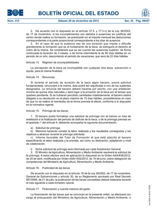 BOLETÍN OFICIAL DEL ESTADO
Núm. 313	                               Sábado 29 de diciembre de 2012	                            Sec. III. Pág. 89457


                2.  De acuerdo con lo dispuesto en el artículo 37.2. y 17.3.n) de la Ley 38/2003,
            de 17 de noviembre, si los incumplimientos son debidos a ausencias sin justificar del
            centro donde realice su formación, se practicarán en el importe mensual las deducciones
            correspondientes a la parte proporcional correspondiente a los días de ausencia.
                3.  En el caso de que la ausencia sea de una duración que impida o dificulte
            grandemente la formación que es el fundamento de la beca, se extinguirá el derecho al
            cobro de la misma. Se considerará que es así cuando las ausencias superen, de forma
            continuada la duración de 3 meses, o de forma intermitente la de 60 días hábiles en un
            periodo de un año, descontando el periodo de vacaciones, que será de 22 días hábiles.

            Artículo 13.  Régimen de incompatibilidades.

               La percepción de la beca es incompatible con cualquier otra beca, subvención o
            ayuda, para la misma finalidad.

            Artículo 14.  Renuncias.

                Si durante el período de duración de la beca algún becario, previa solicitud
            fundamentada, renunciare a la misma, ésta podrá ser adjudicada a uno de los suplentes
            designados. La renuncia del becario deberá hacerse por escrito, con una antelación
            mínima de quince días naturales y dará lugar a la privación de la beca por el tiempo que
            quedare pendiente. Si se hubieran percibido cantidades indebidamente, el becario estará
            obligado a su devolución en el plazo máximo de 15 días hábiles, procediéndose en caso
            de que no se realice el reembolso de la forma prevista al efecto, conforme a lo dispuesto
            en la normativa vigente.

            Artículo 15.  Prórroga de las becas.

                1.  El becario podrá formalizar una solicitud de prórroga con al menos un mes de
            antelación a la finalización del período de disfrute de la beca, o de la prórroga prevista en
            el apartado 1 del artículo 4, debiendo acompañar la siguiente documentación:

                a)  Solicitud de prórroga.
                b)  Memoria haciendo constar la labor realizada y los resultados conseguidos y los
            objetivos a alcanzar durante la prórroga solicitada.
                c)  Informe favorable del Tutor de Formación al que está adscrito el becario
            especificando la labor realizada y la prevista, así como su dedicación, adaptación y nivel
            de colaboración.

                2.  Dicha solicitud de prórroga será informada por cada Subdirector General.
                3.  El Ministro de Agricultura, Alimentación y Medio Ambiente resolverá la solicitud de
            la prórroga. A estos efectos será de aplicación lo dispuesto en la Orden AAA/838/2012,
            de 20 de abril, modificada por Orden AAA/1402/2012, de 19 de junio, sobre delegación de
            competencias del Ministerio de Agricultura, Alimentación y Medio Ambiente.

            Artículo 16.  Publicidad de las becas.

                De acuerdo con lo dispuesto en el artículo 18 de la Ley 38/2003, de 17 de noviembre,
            General de Subvenciones y artículo 30, de su Reglamento aprobado por Real Decreto
            887/2006, de 21 de julio, la publicación de las becas concedidas deberá realizarse durante
            el mes siguiente a cada trimestre natural.
                                                                                                                     cve: BOE-A-2012-15738




            Artículo 17.  Financiación y cuantía máxima del gasto.

               La financiación de las becas que se convocan en la presente orden, se efectuará con
            cargo al presupuesto del Ministerio de Agricultura, Alimentación y Medio Ambiente, a
 
