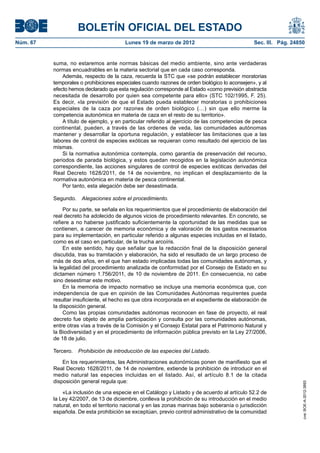 BOLETÍN OFICIAL DEL ESTADO
Núm. 67	                                 Lunes 19 de marzo de 2012	                              Sec. III. Pág. 24850


           suma, no estaremos ante normas básicas del medio ambiente, sino ante verdaderas
           normas encuadrables en la materia sectorial que en cada caso corresponda.
               Además, respecto de la caza, recuerda la STC que «se podrán establecer moratorias
           temporales o prohibiciones especiales cuando razones de orden biológico lo aconsejen», y al
           efecto hemos declarado que esta regulación corresponde al Estado «como previsión abstracta
           necesitada de desarrollo por quien sea competente para ello» (STC 102/1995, F. 25).
           Es decir, «la previsión de que el Estado pueda establecer moratorias o prohibiciones
           especiales de la caza por razones de orden biológico (…) sin que ello merme la
           competencia autonómica en materia de caza en el resto de su territorio».
               A título de ejemplo, y en particular referido al ejercicio de las competencias de pesca
           continental, pueden, a través de las ordenes de veda, las comunidades autónomas
           mantener y desarrollar la oportuna regulación, y establecer las limitaciones que a las
           labores de control de especies exóticas se requieran como resultado del ejercicio de las
           mismas.
               Si la normativa autonómica contempla, como garantía de preservación del recurso,
           periodos de parada biológica, y estos quedan recogidos en la legislación autonómica
           correspondiente, las acciones singulares de control de especies exóticas derivadas del
           Real Decreto 1628/2011, de 14 de noviembre, no implican el desplazamiento de la
           normativa autonómica en materia de pesca continental.
               Por tanto, esta alegación debe ser desestimada.

           Segundo.  Alegaciones sobre el procedimiento.

                Por su parte, se señala en los requerimientos que el procedimiento de elaboración del
           real decreto ha adolecido de algunos vicios de procedimiento relevantes. En concreto, se
           refiere a no haberse justificado suficientemente la oportunidad de las medidas que se
           contienen, a carecer de memoria económica y de valoración de los gastos necesarios
           para su implementación, en particular referido a algunas especies incluidas en el listado,
           como es el caso en particular, de la trucha arcoíris.
                En este sentido, hay que señalar que la redacción final de la disposición general
           discutida, tras su tramitación y elaboración, ha sido el resultado de un largo proceso de
           más de dos años, en el que han estado implicadas todas las comunidades autónomas, y
           la legalidad del procedimiento analizada de conformidad por el Consejo de Estado en su
           dictamen número 1.756/2011, de 10 de noviembre de 2011. En consecuencia, no cabe
           sino desestimar este motivo.
                En la memoria de impacto normativo se incluye una memoria económica que, con
           independencia de que en opinión de las Comunidades Autónomas requirentes pueda
           resultar insuficiente, el hecho es que obra incorporada en el expediente de elaboración de
           la disposición general.
                Como las propias comunidades autónomas reconocen en fase de proyecto, el real
           decreto fue objeto de amplia participación y consulta por las comunidades autónomas,
           entre otras vías a través de la Comisión y el Consejo Estatal para el Patrimonio Natural y
           la Biodiversidad y en el procedimiento de información pública previsto en la Ley 27/2006,
           de 18 de julio.

           Tercero.  Prohibición de introducción de las especies del Listado.

               En los requerimientos, las Administraciones autonómicas ponen de manifiesto que el
           Real Decreto 1628/2011, de 14 de noviembre, extiende la prohibición de introducir en el
           medio natural las especies incluidas en el listado. Así, el artículo 8.1 de la citada
           disposición general regula que:
                                                                                                                   cve: BOE-A-2012-3893




               «La inclusión de una especie en el Catálogo y Listado y de acuerdo al artículo 52.2 de
           la Ley 42/2007, de 13 de diciembre, conlleva la prohibición de su introducción en el medio
           natural, en todo el territorio nacional y en las zonas marinas bajo soberanía o jurisdicción
           española. De esta prohibición se exceptúan, previo control administrativo de la comunidad
 