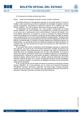 BOLETÍN OFICIAL DEL ESTADO
Núm. 67	                                       Lunes 19 de marzo de 2012	                             Sec. III. Pág. 24852


                       En consecuencia, procede rechazar este motivo.

                Quinto.  Ausencia de estrategias de gestión, control y posible erradicación.

                    En similares términos al razonamiento expuesto en el numeral anterior, la Junta de
                Castilla y León argumenta que la falta de aprobación de estrategias de gestión, control y
                posible erradicación imposibilita la aplicación práctica de la totalidad del Real
                Decreto 1628/2011, de 14 de noviembre. Este motivo tampoco puede ser aceptado.
                    La elaboración de las estrategias, tal y como quedan configuradas en el Real
                Decreto 1628/2011, de 14 de noviembre, es el resultado de un proceso de concertación
                en el marco de la colaboración entre la Administración General del Estado y las
                comunidades autónomas. Un proceso en el que se incorporan los trabajos técnicos
                previos desarrollados por los Comités, la evaluación de las posibles medidas, los riesgos
                y las compensaciones, así como la ulterior tramitación correspondiente. Tramitación que
                requiere la formulación de una propuesta formal por la Comisión Estatal para el Patrimonio
                Natural y la Biodiversidad, la consulta al Consejo Estatal para el Patrimonio Natural y la
                Biodiversidad, y su aprobación final por la Conferencia Sectorial de Medio Ambiente. En
                cualquier caso, hay que recordar que el propio real decreto da a este instrumento un
                carácter orientativo.
                    No se puede inferir que la no aprobación de las estrategias suponga un impedimento
                para ejecutar, por parte de las Comunidades Autónomas, aquellas actuaciones que
                consideren precisas. Unas actuaciones que, en cualquier caso, están en condiciones de
                desarrollar, tanto con estrategia aprobada como sin ella, incardinándolas, en la forma y
                manera que estimen conveniente, dentro de su competencia ejecutiva y su capacidad de
                autoorganización, utilizando los instrumentos de gestión y planificación que dispongan
                (planes de gestión, planes rectores de uso y gestión, planes de ordenación de recursos
                naturales, ordenes de vedas, etc.). Incluso, la aprobación posterior de estas estrategias,
                dado su carácter orientativo, no supondría una obligación de cambio de los instrumentos
                anteriormente dispuestos.
                    En fin, por las mismas razones debe rechazarse la pretensión de derogación del Real
                Decreto 1628/2011, de 14 de noviembre, por no incluir en el mismo la información
                cartográfica suficiente, adecuada y específica. No existe ningún mandato normativo
                expreso que así lo requiera, y en cualquier caso, este aspecto forma parte del ámbito de
                ejecución y desarrollo reservado a la propia Comunidad Autónoma.




                                                                                                                              cve: BOE-A-2012-3893




  http://www.boe.es	                   BOLETÍN OFICIAL DEL ESTADO	                        D. L.: M-1/1958 - ISSN: 0212-033X
 