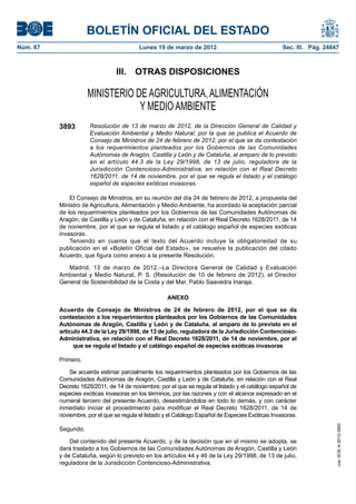 BOLETÍN OFICIAL DEL ESTADO
Núm. 67	                                   Lunes 19 de marzo de 2012	                                Sec. III. Pág. 24847



                                 III.  OTRAS DISPOSICIONES

                      MINISTERIO DE AGRICULTURA, ALIMENTACIÓN
                                  Y MEDIO AMBIENTE
           3893        Resolución de 13 de marzo de 2012, de la Dirección General de Calidad y
                       Evaluación Ambiental y Medio Natural, por la que se publica el Acuerdo de
                       Consejo de Ministros de 24 de febrero de 2012, por el que se da contestación
                       a los requerimientos planteados por los Gobiernos de las Comunidades
                       Autónomas de Aragón, Castilla y León y de Cataluña, al amparo de lo previsto
                       en el artículo 44.3 de la Ley 29/1998, de 13 de julio, reguladora de la
                       Jurisdicción Contencioso-Administrativa, en relación con el Real Decreto
                       1628/2011, de 14 de noviembre, por el que se regula el listado y el catálogo
                       español de especies exóticas invasoras.

               El Consejo de Ministros, en su reunión del día 24 de febrero de 2012, a propuesta del
           Ministro de Agricultura, Alimentación y Medio Ambiente, ha acordado la aceptación parcial
           de los requerimientos planteados por los Gobiernos de las Comunidades Autónomas de
           Aragón, de Castilla y León y de Cataluña, en relación con el Real Decreto 1628/2011, de 14
           de noviembre, por el que se regula el listado y el catálogo español de especies exóticas
           invasoras.
               Teniendo en cuenta que el texto del Acuerdo incluye la obligatoriedad de su
           publicación en el «Boletín Oficial del Estado», se resuelve la publicación del citado
           Acuerdo, que figura como anexo a la presente Resolución.

              Madrid, 13 de marzo de 2012.–La Directora General de Calidad y Evaluación
           Ambiental y Medio Natural, P. S. (Resolución de 10 de febrero de 2012), el Director
           General de Sostenibilidad de la Costa y del Mar, Pablo Saavedra Inaraja.

                                                      ANEXO

           Acuerdo de Consejo de Ministros de 24 de febrero de 2012, por el que se da
           contestación a los requerimientos planteados por los Gobiernos de las Comunidades
           Autónomas de Aragón, Castilla y León y de Cataluña, al amparo de lo previsto en el
           artículo 44.3 de la Ley 29/1998, de 13 de julio, reguladora de la Jurisdicción Contencioso-
           Administrativa, en relación con el Real Decreto 1628/2011, de 14 de noviembre, por el
                que se regula el listado y el catálogo español de especies exóticas invasoras

           Primero.

               Se acuerda estimar parcialmente los requerimientos planteados por los Gobiernos de las
           Comunidades Autónomas de Aragón, Castilla y León y de Cataluña, en relación con el Real
           Decreto 1628/2011, de 14 de noviembre, por el que se regula el listado y el catálogo español de
           especies exóticas invasoras en los términos, por las razones y con el alcance expresado en el
           numeral tercero del presente Acuerdo, desestimándolos en todo lo demás, y con carácter
           inmediato iniciar el procedimiento para modificar el Real Decreto 1628/2011, de 14 de
           noviembre, por el que se regula el listado y el Catálogo Español de Especies Exóticas Invasoras.
                                                                                                                       cve: BOE-A-2012-3893




           Segundo.

               Del contenido del presente Acuerdo, y de la decisión que en el mismo se adopta, se
           dará traslado a los Gobiernos de las Comunidades Autónomas de Aragón, Castilla y León
           y de Cataluña, según lo previsto en los artículos 44 y 46 de la Ley 29/1998, de 13 de julio,
           reguladora de la Jurisdicción Contencioso-Administrativa.
 