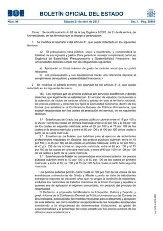 BOLETÍN OFICIAL DEL ESTADO
Núm. 96	                                 Sábado 21 de abril de 2012	                              Sec. I. Pág. 30981


              Cinco.  Se modifica el artículo 81 de la Ley Orgánica 6/2001, de 21 de diciembre, de
           Universidades, en los términos que se recoge a continuación:

               1.  Se modifica el apartado 2 del artículo 81, que queda redactado en los siguientes
           términos:

                     «2.  El presupuesto será público, único y equilibrado, y comprenderá la
                 totalidad de sus ingresos y gastos. Para garantizar un mejor cumplimiento de la Ley
                 Orgánica de Estabilidad Presupuestaria y Sostenibilidad Financiera, las
                 universidades deberán cumplir con las obligaciones siguientes:

                    a)  Aprobarán un límite máximo de gasto de carácter anual que no podrá
                 rebasarse.
                    b)  Los presupuestos y sus liquidaciones harán una referencia expresa al
                 cumplimiento del equilibrio y sostenibilidad financieros.»

              2.  Se modifica el párrafo primero del apartado b) del artículo 81.3, que queda
           redactado en los siguientes términos:

                     «b)  Los ingresos por los precios públicos por servicios académicos y demás
                 derechos que legalmente se establezcan. En el caso de estudios conducentes a
                 la obtención de títulos de carácter oficial y validez en todo el territorio nacional,
                 los precios públicos y derechos los fijará la Comunidad Autónoma, dentro de los
                 límites que establezca la Conferencia General de Política Universitaria, que
                 estarán relacionados con los costes de prestación del servicio, en los siguientes
                 términos:

                     1.º  Enseñanzas de Grado: los precios públicos cubrirán entre el 15 por 100 y
                 el 25 por 100 de los costes en primera matrícula; entre el 30 por 100 y el 40 por 100
                 de los costes en segunda matrícula; entre el 65 por 100 y el 75 por 100 de los
                 costes en la tercera matrícula; y entre el 90 por 100 y el 100 por 100 de los costes a
                 partir de la cuarta matrícula.
                     2.º  Enseñanzas de Máster que habiliten para el ejercicio de actividades
                 profesionales reguladas en España: los precios públicos cubrirán entre el 15
                 por 100 y el 25 por 100 de los costes en primera matrícula; entre el 30 por 100 y
                 el 40 por 100 de los costes en segunda matrícula; entre el 65 por 100 y el 75
                 por 100 de los costes en la tercera matrícula; y entre el 90 por 100 y el 100 por 100
                 de los costes a partir de la cuarta matrícula.
                     3.º  Enseñanzas de Máster no comprendidas en el número anterior: los precios
                 públicos cubrirán entre el 40 por 100 y el 50 por 100 de los costes en primera
                 matrícula; y entre el 65 por 100 y el 75 por 100 de los costes a partir de la segunda
                 matrícula.

                      Los precios públicos podrán cubrir hasta el 100 por 100 de los costes de las
                 enseñanzas universitarias de Grado y Máster cuando se trate de estudiantes
                 extranjeros mayores de dieciocho años que no tengan la condición de residentes,
                 excluidos los nacionales de Estados miembros de la Unión Europea y aquéllos a
                 quienes sea de aplicación el régimen comunitario, sin perjuicio del principio de
                 reciprocidad.
                      El Gobierno, a propuesta del Ministerio de Educación, Cultura y Deporte, y
                 previo informe de la Conferencia General de Política Universitaria y del Consejo de
                                                                                                                   cve: BOE-A-2012-5337




                 Universidades, podrá adoptar las medidas necesarias para el desarrollo y aplicación
                 de este sistema, así como modificar excepcionalmente las horquillas establecidas
                 atendiendo a la singularidad de determinadas titulaciones, su grado de
                 experimentalidad y el porcentaje del coste cubierto por los precios públicos de los
                 últimos cursos académicos.»
 