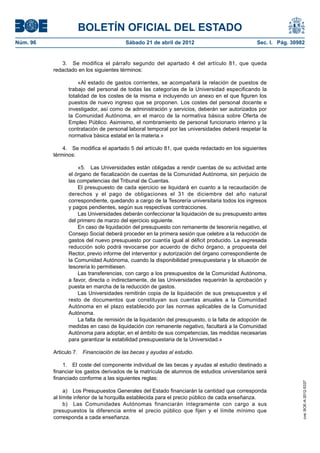 BOLETÍN OFICIAL DEL ESTADO
Núm. 96	                                 Sábado 21 de abril de 2012	                             Sec. I. Pág. 30982


              3.  Se modifica el párrafo segundo del apartado 4 del artículo 81, que queda
           redactado en los siguientes términos:

                     «Al estado de gastos corrientes, se acompañará la relación de puestos de
                 trabajo del personal de todas las categorías de la Universidad especificando la
                 totalidad de los costes de la misma e incluyendo un anexo en el que figuren los
                 puestos de nuevo ingreso que se proponen. Los costes del personal docente e
                 investigador, así como de administración y servicios, deberán ser autorizados por
                 la Comunidad Autónoma, en el marco de la normativa básica sobre Oferta de
                 Empleo Público. Asimismo, el nombramiento de personal funcionario interino y la
                 contratación de personal laboral temporal por las universidades deberá respetar la
                 normativa básica estatal en la materia.»

               4.  Se modifica el apartado 5 del artículo 81, que queda redactado en los siguientes
           términos:

                     «5.  Las Universidades están obligadas a rendir cuentas de su actividad ante
                 el órgano de fiscalización de cuentas de la Comunidad Autónoma, sin perjuicio de
                 las competencias del Tribunal de Cuentas.
                     El presupuesto de cada ejercicio se liquidará en cuanto a la recaudación de
                 derechos y el pago de obligaciones el 31 de diciembre del año natural
                 correspondiente, quedando a cargo de la Tesorería universitaria todos los ingresos
                 y pagos pendientes, según sus respectivas contracciones.
                     Las Universidades deberán confeccionar la liquidación de su presupuesto antes
                 del primero de marzo del ejercicio siguiente.
                     En caso de liquidación del presupuesto con remanente de tesorería negativo, el
                 Consejo Social deberá proceder en la primera sesión que celebre a la reducción de
                 gastos del nuevo presupuesto por cuantía igual al déficit producido. La expresada
                 reducción solo podrá revocarse por acuerdo de dicho órgano, a propuesta del
                 Rector, previo informe del interventor y autorización del órgano correspondiente de
                 la Comunidad Autónoma, cuando la disponibilidad presupuestaria y la situación de
                 tesorería lo permitiesen.
                     Las transferencias, con cargo a los presupuestos de la Comunidad Autónoma,
                 a favor, directa o indirectamente, de las Universidades requerirán la aprobación y
                 puesta en marcha de la reducción de gastos.
                     Las Universidades remitirán copia de la liquidación de sus presupuestos y el
                 resto de documentos que constituyan sus cuentas anuales a la Comunidad
                 Autónoma en el plazo establecido por las normas aplicables de la Comunidad
                 Autónoma.
                     La falta de remisión de la liquidación del presupuesto, o la falta de adopción de
                 medidas en caso de liquidación con remanente negativo, facultará a la Comunidad
                 Autónoma para adoptar, en el ámbito de sus competencias, las medidas necesarias
                 para garantizar la estabilidad presupuestaria de la Universidad.»

           Articulo 7.  Financiación de las becas y ayudas al estudio.

               1.  El coste del componente individual de las becas y ayudas al estudio destinado a
           financiar los gastos derivados de la matrícula de alumnos de estudios universitarios será
           financiado conforme a las siguientes reglas:
                                                                                                                  cve: BOE-A-2012-5337




                a)  Los Presupuestos Generales del Estado financiarán la cantidad que corresponda
           al límite inferior de la horquilla establecida para el precio público de cada enseñanza.
                b)  Las Comunidades Autónomas financiarán íntegramente con cargo a sus
           presupuestos la diferencia entre el precio público que fijen y el límite mínimo que
           corresponda a cada enseñanza.
 