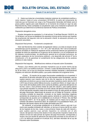 BOLETÍN OFICIAL DEL ESTADO
Núm. 96	                                    Sábado 21 de abril de 2012	                                Sec. I. Pág. 30983


              2.  Hasta que todas las universidades implanten sistemas de contabilidad analítica y,
           como máximo, hasta el curso universitario 2015/2016, la parte del componente de
           matrícula que se financiará con cargo a los Presupuestos Generales del Estado será el
           precio público vigente para cada titulación en el momento de entrada en vigor de este
           Real Decreto-ley. Estas cantidades se actualizarán cada curso mediante la aplicación del
           coeficiente que determine la Conferencia General de Política Universitaria.

           Disposición derogatoria única.

               Quedan derogados los apartados 3 y 4 del artículo 13 del Real Decreto 132/2010, de
           12 de febrero, por el que se establecen los requisitos mínimos de los centros que impartan
           las enseñanzas del segundo ciclo de la educación infantil, la educación primaria y la
           educación secundaria.

           Disposición final primera.  Fundamento competencial.

               Este real Decreto-ley tiene carácter de legislación básica y se dicta al amparo de las
           competencias que los apartados 1.ª, 13.ª, 18.ª y 30.ª del artículo 149.1 de la Constitución
           reservan al Estado en materia de regulación de las condiciones básicas que garanticen la
           igualdad de todos los españoles en el ejercicio de los derechos y en el cumplimiento de
           los deberes constitucionales, de planificación general de la actividad económica, de
           régimen estatutario de los funcionarios públicos, y de desarrollo del artículo 27 de la
           Constitución a fin de garantizar el cumplimiento de las obligaciones de los poderes
           públicos en esta materia.

           Disposición final segunda.  Modificaciones relativas al Impuesto sobre Sociedades.

                Primero.–Con efectos para los períodos impositivos que se inicien dentro de los
           años 2012 y 2013, se modifica el artículo 1. Primero. Cuatro del Real Decreto-ley 12/2012,
           de 30 de marzo, por el que se introducen diversas medidas tributarias y administrativas
           dirigidas a la reducción del déficit público, que queda redactado de la siguiente forma:

                      «Cuatro.  El importe de los pagos fraccionados establecidos en el apartado 3
                 del artículo 45 del texto refundido de la Ley del Impuesto sobre Sociedades, para los
                 sujetos pasivos cuyo importe neto de la cifra de negocios en los doce meses
                 anteriores a la fecha en que se inicien los períodos impositivos dentro del año 2012
                 ó 2013 sea al menos veinte millones de euros, no podrá ser inferior, en ningún caso, al
                 8 por ciento del resultado positivo de la cuenta de pérdidas y ganancias del ejercicio de
                 los tres, nueve u once primeros meses de cada año natural o, para sujetos pasivos
                 cuyo período impositivo no coincida con el año natural, del ejercicio transcurrido desde
                 el inicio del período impositivo hasta el día anterior al inicio de cada período de ingreso
                 del pago fraccionado, determinado de acuerdo con el Código de Comercio y demás
                 normativa contable de desarrollo, minorado en las bases imponibles negativas
                 pendientes de compensar por los sujetos pasivos, teniendo en cuenta los límites que
                 correspondan de acuerdo con lo establecido en el artículo 9. Primero. Dos del Real
                 Decreto-ley 9/2011, de 19 de agosto, de medidas para la mejora de la calidad y
                 cohesión del sistema nacional de salud, de contribución a la consolidación fiscal, y de
                 elevación del importe máximo de los avales del Estado para 2011.
                      No obstante, el porcentaje establecido en el párrafo anterior será del 4 por
                 ciento para aquellas entidades allí referidas, en las que al menos del 85 por ciento
                 de los ingresos de los tres, nueve u once primeros meses de cada año natural o,
                 para sujetos pasivos cuyo período impositivo no coincida con el año
                                                                                                                        cve: BOE-A-2012-5337




                 natural, del ejercicio transcurrido desde el inicio del período impositivo hasta el día
                 anterior al inicio de cada período de ingreso del pago fraccionado, correspondan a
                 rentas a las que resulte de aplicación las exenciones previstas en los artículos 21
                 y 22 o la deducción prevista en el artículo 30.2, del texto refundido de la Ley del
                 Impuesto sobre Sociedades.
 