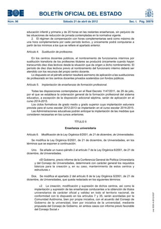 BOLETÍN OFICIAL DEL ESTADO
Núm. 96	                                  Sábado 21 de abril de 2012	                             Sec. I. Pág. 30979


           educación infantil y primaria y de 20 horas en las restantes enseñanzas, sin perjuicio de
           las situaciones de reducción de jornada contempladas en la normativa vigente.
               2.  El régimen de compensación con horas complementarias será como máximo de
           una hora complementaria por cada período lectivo, y únicamente podrá computarse a
           partir de los mínimos a los que se refiere el apartado anterior.

           Artículo 4.  Sustitución de profesores.

               En los centros docentes públicos, el nombramiento de funcionarios interinos por
           sustitución transitoria de los profesores titulares se producirá únicamente cuando hayan
           transcurrido diez días lectivos desde la situación que da origen a dicho nombramiento. El
           período de diez días lectivos previo al nombramiento del funcionario interino deberá ser
           atendido con los recursos del propio centro docente.
               Lo dispuesto en el párrafo anterior resultará asimismo de aplicación a las sustituciones
           de profesorado en los centros docentes privados sostenidos con fondos públicos.

           Artículo 5.  Implantación de enseñanzas de formación profesional.

               Todas las disposiciones contempladas en el Real Decreto 1147/2011, de 29 de julio,
           por el que se establece la ordenación general de la formación profesional del sistema
           educativo, a excepción de la disposición adicional séptima, serán de aplicación en el
           curso 2014-2015.
               Los ciclos formativos de grado medio y grado superior cuya implantación estuviera
           prevista para el curso escolar 2012-2013 se implantarán en el curso escolar 2014-2015.
               Las Administraciones educativas podrán anticipar la implantación de las medidas que
           consideren necesarias en los cursos anteriores.

                                                     TÍTULO II

                                           Enseñanza universitaria

           Artículo 6.  Modificación de la Ley Orgánica 6/2001, de 21 de diciembre, de Universidades.

               Se modifica la Ley Orgánica 6/2001, de 21 de diciembre, de Universidades, en los
           términos que se exponen a continuación:

               Uno.  Se añade un nuevo párrafo 2 al artículo 7 de la Ley Orgánica 6/2001, de 21 de
           diciembre, de Universidades.

                     «El Gobierno, previo informe de la Conferencia General de Política Universitaria
                 y del Consejo de Universidades, determinará con carácter general los requisitos
                 básicos para la creación y, en su caso, mantenimiento de estos centros y
                 estructuras.»

               Dos.  Se modifica el apartado 2 del artículo 8 de la Ley Orgánica 6/2001, de 21 de
           diciembre, de Universidades, que queda redactado en los siguientes términos:

                     «2.  La creación, modificación y supresión de dichos centros, así como la
                 implantación y supresión de las enseñanzas conducentes a la obtención de títulos
                 universitarios de carácter oficial y validez en todo el territorio nacional, de
                                                                                                                   cve: BOE-A-2012-5337




                 conformidad con lo dispuesto en los artículos 7 y 35, serán acordadas por la
                 Comunidad Autónoma, bien por propia iniciativa, con el acuerdo del Consejo de
                 Gobierno de la universidad, bien por iniciativa de la universidad, mediante
                 propuesta del Consejo de Gobierno, en ambos casos con informe previo favorable
                 del Consejo Social.»
 
