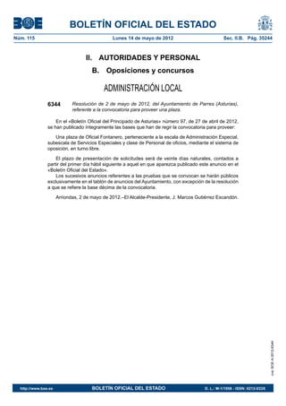 BOLETÍN OFICIAL DEL ESTADO
Núm. 115	                                       Lunes 14 de mayo de 2012	                           Sec. II.B. Pág. 35244



                                    II.  AUTORIDADES Y PERSONAL
                                       B.  Oposiciones y concursos

                                            ADMINISTRACIÓN LOCAL
                6344          Resolución de 2 de mayo de 2012, del Ayuntamiento de Parres (Asturias),
                              referente a la convocatoria para proveer una plaza.

                    En el «Boletín Oficial del Principado de Asturias» número 97, de 27 de abril de 2012,
                se han publicado íntegramente las bases que han de regir la convocatoria para proveer:

                   Una plaza de Oficial Fontanero, perteneciente a la escala de Administración Especial,
                subescala de Servicios Especiales y clase de Personal de oficios, mediante el sistema de
                oposición, en turno libre.

                    El plazo de presentación de solicitudes será de veinte días naturales, contados a
                partir del primer día hábil siguiente a aquel en que aparezca publicado este anuncio en el
                «Boletín Oficial del Estado».
                    Los sucesivos anuncios referentes a las pruebas que se convocan se harán públicos
                exclusivamente en el tablón de anuncios del Ayuntamiento, con excepción de la resolución
                a que se refiere la base décima de la convocatoria.

                       Arriondas, 2 de mayo de 2012.–El Alcalde-Presidente, J. Marcos Gutiérrez Escandón.




                                                                                                                              cve: BOE-A-2012-6344




  http://www.boe.es	                   BOLETÍN OFICIAL DEL ESTADO	                        D. L.: M-1/1958 - ISSN: 0212-033X
 