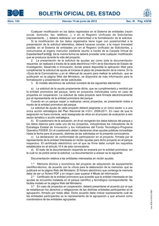 BOLETÍN OFICIAL DEL ESTADO
Núm. 143	                                 Viernes 15 de junio de 2012	                           Sec. III. Pág. 43258


                Cualquier modificación en los datos registrados en el Sistema de entidades (razón
            social, domicilio, fax, teléfono…), o en el Registro Unificado de Solicitantes
            (representante…), deberá realizarse con anterioridad a la formalización de la solicitud.
                Si la modificación de los datos registrados tiene lugar con posterioridad a la
            presentación de la solicitud telemática, deberá hacerse constar, a la mayor brevedad
            posible, en el Sistema de entidades y/o en el Registro Unificado de Solicitantes, y
            comunicarse al órgano instructor mediante escrito a través de la Carpeta Virtual de
            Expedientes/Facilit@. De la misma forma se deberá proceder ante cualquier modificación
            que se produzca durante la vida del proyecto.
                2.  La presentación de la solicitud de ayudas así como toda la documentación
            requerida, se realizará a través de la sede electrónica I+D+i de la Secretaría de Estado de
            Investigación, Desarrollo e Innovación, donde estará disponible la aplicación Web para
            cumplimentar la solicitud de ayuda al iniciarse el plazo de presentación de la misma. En la
            «Guía de la Convocatoria» y en el «Manual de usuario para realizar la solicitud», que se
            publicarán en la página Web del Ministerio, se dispondrá de más información para la
            formalización y presentación de las solicitudes.
                3.  El modelo electrónico de solicitud constará de los siguientes elementos:

                a)  La solicitud de la ayuda propiamente dicha, que se cumplimentará y remitirá por
            la entidad promotora del parque, tanto en proyectos individuales como en caso de
            proyectos en cooperación. La solicitud de cada proyecto será firmada electrónicamente
            por el representante de la entidad promotora del parque.
                Cuando en un parque vayan a realizarse varios proyectos, se presentarán todos a
            través de la entidad promotora del parque.
                La solicitud de ayuda de cada proyecto deberá asignarse a un único sector o a una
            única acción estratégica del Plan Nacional de I+D+i, 2008-2011. En caso de que la
            asignación no fuera correcta, será reasignada de oficio en el proceso de evaluación a otro
            sector temático o acción estratégica.
                b)  El cuestionario de la actuación, en él se recogerán los datos básicos del parque y
            los datos básicos para cada uno de los proyectos, incluyéndose los indicadores de la
            Estrategia Estatal de Innovación y los indicadores del Fondo Tecnológico-Programa
            Operativo FEDER. En el cuestionario deben declararse otras ayudas públicas concedidas
            hasta la fecha para el proyecto, distintas de las solicitadas en la presente convocatoria.
                c)  La declaración de conformidad de participación en el proyecto, firmada por el
            representante de la entidad interesada en recibir ayudas para dicho proyecto en el parque
            respectivo. El certificado electrónico con el que se firme debe cumplir los requisitos
            establecidos en el artículo 10.4 de esta convocatoria.
                d)  El resto de la documentación requerida se anexará por la entidad promotora, sin
            la cual no se podrá cerrar la solicitud. La documentación a anexar es la siguiente:

               Documentación relativa a las entidades interesadas en recibir ayudas:

                 1.º  Memoria técnica y económica del proyecto de adquisición de equipamiento
            científico-técnico, de acuerdo con la «Guía para la elaboración de la memoria» que se
            publicará en la página Web del Ministerio. El fichero electrónico que contenga la memoria
            debe de ser un fichero PDF y en ningún caso superar 4 Mbyte de información.
                 2.º  Certificado de la entidad promotora que acredite que la entidad interesada en las
            ayudas se encuentra instalada en el parque científico y tecnológico correspondiente. Se
            facilita modelo en la página Web del Ministerio.
                 3.º  En caso de proyectos en cooperación, deberá presentarse el acuerdo por el que
            se establezcan los derechos y obligaciones de las distintas entidades participantes en la
                                                                                                                   cve: BOE-A-2012-7987




            agrupación, firmado por todas ellas. Dicho acuerdo debe indicar expresamente cuál de
            las entidades participantes es la representante de la agrupación y que actuará como
            coordinadora de las entidades agrupadas.
 