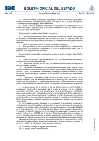 BOLETÍN OFICIAL DEL ESTADO
Núm. 143	                                  Viernes 15 de junio de 2012	                            Sec. III. Pág. 43259


                4.º  Para las PYMES, declaración responsable de ser microempresa, pequeña o
            mediana empresa de acuerdo con lo dispuesto en el artículo 4.2.a) de esta convocatoria.
            Se facilita modelo en la página Web del Ministerio.
                5.º  Para entidades públicas, declaración responsable de consolidación o no
            consolidación de su presupuesto en el de una Administración Pública. Se facilita modelo
            en la página Web del Ministerio.

               Documentación relativa a las entidades promotoras:

               6.º  Declaración responsable de que dispone de los medios y cumple los requisitos
            de solvencia y capacidad exigidos en los artículos 6 y 49.4 de la Orden de bases, así
            como en el artículo 6 de la presente convocatoria. Se facilita modelo en la página Web del
            Ministerio.
               7.º  Escritura de constitución de la entidad promotora del parque.
               8.º  Plan Actualizado (a 31 de diciembre de 2011) de Implantación y Desarrollo del
            parque (PAID), cuyo contenido se expresa en la «Guía de elaboración del PAID», que se
            publicará en la página Web del Ministerio.

               Documentación relativa a las entidades interesadas en recibir ayudas y a las entidades
            promotoras:

                 9.º  Cuenta de pérdidas y ganancias del año 2011, no admitiéndose resúmenes o
            extractos de dicho documento contable.
                 10.º  Balance de situación del año 2011, no admitiéndose resúmenes o extractos de
            dicho documento contable.
                 11.º  Declaración responsable de las entidades interesadas en recibir ayudas y de la
            entidad promotora, de no estar incursas en ninguna de las prohibiciones previstas en el
            artículo 13 de la Ley General de Subvenciones. En la página web del Ministerio se facilita
            un modelo para las entidades interesadas en las ayudas y otro modelo para las entidades
            promotoras.
                 12.º  Declaración responsable de la naturaleza jurídica, pública o privada, de la
            entidad promotora y de las entidades interesadas en recibir ayudas, de acuerdo con el
            modelo que se facilitará en la página Web del Ministerio. Estará disponible un modelo
            para las entidades interesadas en las ayudas y otro modelo para las entidades promotoras.

                 4.  La presentación de la solicitud y de las declaraciones de conformidad de
            participación conllevará la autorización de la entidad promotora y de las entidades
            interesadas en recibir ayudas para que el órgano concedente obtenga los certificados
            telemáticos que acrediten hallarse al corriente en el cumplimiento de las obligaciones
            tributarias y frente a la Seguridad Social. No obstante, se podrá denegar expresamente el
            consentimiento, en cuyo caso deberá aportarse, cuando se requiera en el procedimiento,
            las certificaciones administrativas positivas correspondientes expedidas por los órganos
            competentes.
                 5.  La entidad promotora efectuará la presentación de la solicitud, cuestionario,
            declaraciones de conformidad de participación, la memoria y los demás documentos
            previstos en el apartado 3 de este artículo, a través de la aplicación informática habilitada
            en la sede electrónica I+D+i de la Secretaría de Estado de Investigación, Desarrollo e
            Innovación, mediante sistemas de firma electrónica avanzada de acuerdo con el
            artículo 13.2 de la Ley 11/2007, de 22 de junio. El certificado electrónico con el que se
            firme la solicitud deberá cumplir los requisitos establecidos en el artículo 10.4. de esta
            convocatoria y, deberá corresponder al representante de la entidad promotora del parque.
                 Al presentar la solicitud se emitirá automáticamente por el mismo medio un recibo
                                                                                                                     cve: BOE-A-2012-7987




            electrónico firmado mediante alguno de los sistemas de firma previstos en el artículo 18
            de la Ley 11/2007, de 22 de junio, con el siguiente contenido:

               a)  El número o código de registro individualizado.
               b)  La fecha y hora de la presentación.
 