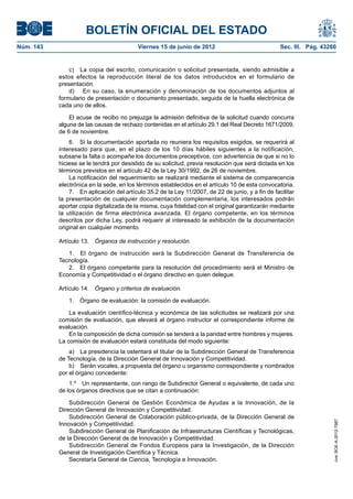 BOLETÍN OFICIAL DEL ESTADO
Núm. 143	                                  Viernes 15 de junio de 2012	                              Sec. III. Pág. 43260


                c)  La copia del escrito, comunicación o solicitud presentada, siendo admisible a
            estos efectos la reproducción literal de los datos introducidos en el formulario de
            presentación.
                d)  En su caso, la enumeración y denominación de los documentos adjuntos al
            formulario de presentación o documento presentado, seguida de la huella electrónica de
            cada uno de ellos.

                El acuse de recibo no prejuzga la admisión definitiva de la solicitud cuando concurra
            alguna de las causas de rechazo contenidas en el artículo 29.1 del Real Decreto 1671/2009,
            de 6 de noviembre.
                6.  Si la documentación aportada no reuniera los requisitos exigidos, se requerirá al
            interesado para que, en el plazo de los 10 días hábiles siguientes a la notificación,
            subsane la falta o acompañe los documentos preceptivos, con advertencia de que si no lo
            hiciese se le tendrá por desistido de su solicitud, previa resolución que será dictada en los
            términos previstos en el artículo 42 de la Ley 30/1992, de 26 de noviembre.
                La notificación del requerimiento se realizará mediante el sistema de comparecencia
            electrónica en la sede, en los términos establecidos en el artículo 10 de esta convocatoria.
                7.  En aplicación del artículo 35.2 de la Ley 11/2007, de 22 de junio, y a fin de facilitar
            la presentación de cualquier documentación complementaria, los interesados podrán
            aportar copia digitalizada de la misma, cuya fidelidad con el original garantizarán mediante
            la utilización de firma electrónica avanzada. El órgano competente, en los términos
            descritos por dicha Ley, podrá requerir al interesado la exhibición de la documentación
            original en cualquier momento.

            Artículo 13.  Órganos de instrucción y resolución.

               1.  El órgano de instrucción será la Subdirección General de Transferencia de
            Tecnología.
               2.  El órgano competente para la resolución del procedimiento será el Ministro de
            Economía y Competitividad o el órgano directivo en quien delegue.

            Artículo 14.  Órgano y criterios de evaluación.

                1.  Órgano de evaluación: la comisión de evaluación.

                La evaluación científico-técnica y económica de las solicitudes se realizará por una
            comisión de evaluación, que elevará al órgano instructor el correspondiente informe de
            evaluación.
                En la composición de dicha comisión se tenderá a la paridad entre hombres y mujeres.
            La comisión de evaluación estará constituida del modo siguiente:
                a)  La presidencia la ostentará el titular de la Subdirección General de Transferencia
            de Tecnología, de la Dirección General de Innovación y Competitividad.
                b)  Serán vocales, a propuesta del órgano u organismo correspondiente y nombrados
            por el órgano concedente:
                1.º  Un representante, con rango de Subdirector General o equivalente, de cada uno
            de los órganos directivos que se citan a continuación:

                Subdirección General de Gestión Económica de Ayudas a la Innovación, de la
            Dirección General de Innovación y Competitividad.
                Subdirección General de Colaboración público-privada, de la Dirección General de
                                                                                                                       cve: BOE-A-2012-7987




            Innovación y Competitividad.
                Subdirección General de Planificación de Infraestructuras Científicas y Tecnológicas,
            de la Dirección General de de Innovación y Competitividad.
                Subdirección General de Fondos Europeos para la Investigación, de la Dirección
            General de Investigación Científica y Técnica.
                Secretaría General de Ciencia, Tecnología e Innovación.
 