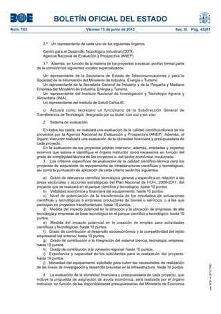 BOLETÍN OFICIAL DEL ESTADO
Núm. 143	                                  Viernes 15 de junio de 2012	                            Sec. III. Pág. 43261


               2.º  Un representante de cada uno de los siguientes órganos:

               Centro para el Desarrollo Tecnológico Industrial (CDTI).
               Agencia Nacional de Evaluación y Prospectiva (ANEP).

                3.º  Además, en función de la materia de los proyectos a evaluar, podrán formar parte
            de la comisión los siguientes vocales especializados:

                Un representante de la Secretaría de Estado de Telecomunicaciones y para la
            Sociedad de la Información del Ministerio de Industria, Energía y Turismo.
                Un representante de la Secretaría General de Industria y de la Pequeña y Mediana
            Empresa del Ministerio de Industria, Energía y Turismo.
                Un representante del Instituto Nacional de Investigación y Tecnología Agraria y
            Alimentaria (INIA).
                Un representante del Instituto de Salud Carlos III.

               c)  Actuará como secretario un funcionario de la Subdirección General de
            Transferencia de Tecnología, designado por su titular, con voz y sin voto.

               2.  Sistema de evaluación.

                En todos los casos, se realizará una evaluación de la calidad científico-técnica de los
            proyectos por la Agencia Nacional de Evaluación y Prospectiva (ANEP). Además, el
            órgano instructor realizará una evaluación de la idoneidad financiera y presupuestaria de
            cada proyecto.
                En la evaluación de los proyectos podrán intervenir, además, entidades y expertos
            externos que estime e identifique el órgano instructor como necesarios en función del
            grado de complejidad técnica de los proyectos o, del sector económico involucrado.
                3.  Los criterios específicos de evaluación de la calidad científico-técnica para los
            proyectos de adquisición de equipamiento de infraestructuras científicas y tecnológicas,
            así como la puntuación de aplicación de cada criterio serán los siguientes:

                a)  Grado de relevancia científico tecnológica general y específica en relación a las
            áreas sectoriales y acciones estratégicas del Plan Nacional de I+D+i, 2008-2011, del
            proyecto que se realizará en el parque científico y tecnológico: hasta 10 puntos.
                b)  Viabilidad económica y financiera del equipamiento: hasta 10 puntos.
                c)  Nivel de potenciación de la transferencia de los resultados de actuaciones
            científicas y tecnológicas a empresas productoras de bienes o servicios, o a las que
            participan en proyectos transfronterizos: hasta 10 puntos.
                d)  Medida del impacto potencial en la atracción y la ubicación de empresas de alta
            tecnología y empresas de base tecnológica en el parque científico y tecnológico: hasta 10
            puntos.
                e)  Medida del impacto potencial en la creación de empleo para actividades
            científicas y tecnológicas: hasta 10 puntos.
                f)  Grado de contribución al desarrollo socioeconómico y la competitividad del tejido
            empresarial del entorno: hasta 10 puntos.
                g)  Grado de contribución a la integración del sistema ciencia, tecnología, empresa:
            hasta 10 puntos.
                h)  Grado de contribución a la cohesión regional: hasta 10 puntos.
                i)  Experiencia y capacidad de los solicitantes para la realización del proyecto:
            hasta 10 puntos.
                j)  Idoneidad del equipamiento solicitado para cubrir las necesidades de realización
                                                                                                                     cve: BOE-A-2012-7987




            de las líneas de investigación y desarrollo previstas en la infraestructura: hasta 10 puntos.

                4.  La evaluación de la idoneidad financiera y presupuestaria de cada proyecto, que
            incluye la propuesta de asignación de ayuda económica, será realizada por el órgano
            instructor, en función de las disponibilidades presupuestarias del Ministerio de Economía
 