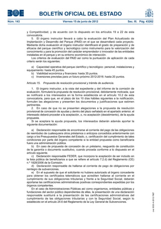 BOLETÍN OFICIAL DEL ESTADO
Núm. 143	                                 Viernes 15 de junio de 2012	                          Sec. III. Pág. 43262


            y Competitividad, y de acuerdo con lo dispuesto en los artículos 19 a 22 de esta
            convocatoria.
                 5.  El órgano instructor llevará a cabo la evaluación del Plan Actualizado de
            Implantación y Desarrollo del Parque (PAID) en el que se desarrollará cada proyecto.
            Mediante dicha evaluación el órgano instructor identificará el grado de preparación y de
            eficacia del parque científico y tecnológico como instrumento para la valorización del
            conocimiento y para la promoción del carácter emprendedor o innovador de las entidades
            instaladas en el parque y en su entorno económico de interacción.
                 Los criterios de evaluación del PAID así como la puntuación de aplicación de cada
            criterio serán los siguientes:

               a)  Capacidad operativa del parque científico y tecnológico: personal, instalaciones y
            equipamiento: hasta 45 puntos.
               b)  Viabilidad económica y financiera: hasta 35 puntos.
               c)  Inversiones previstas para un futuro próximo 2012-2016: hasta 20 puntos.

            Artículo 15.  Propuesta de resolución provisional y trámite de audiencia.

                1.  El órgano instructor, a la vista del expediente y del informe de la comisión de
            evaluación, formulará la propuesta de resolución provisional, debidamente motivada, que
            se notificará a los interesados en la forma establecida en el artículo 10.2 de esta
            convocatoria, para que, en el plazo de los 10 días hábiles siguientes a la notificación,
            formulen las alegaciones y presenten los documentos y justificaciones que estimen
            pertinentes.
                2.  En caso de que no se presenten alegaciones a la propuesta de resolución
            provisional de concesión de ayudas y dentro del plazo señalado en el apartado anterior, el
            interesado deberá proceder a la aceptación, o, no aceptación (desistimiento), de la ayuda
            propuesta.
                Si se aceptara la ayuda propuesta, los interesados deberán además aportar la
            siguiente documentación:

                 a)  Declaración responsable de encontrarse al corriente del pago de las obligaciones
            de reembolso de cualesquiera otros préstamos o anticipos concedidos anteriormente con
            cargo a los Presupuestos Generales del Estado, o, certificación del cumplimiento de tales
            condiciones por parte del órgano competente si la entidad propuesta como beneficiaria
            fuere una administración pública.
                 b)  En caso de propuesta de concesión de un préstamo, resguardo de constitución
            de la garantía o documento sustitutivo, cuando proceda conforme a lo dispuesto en el
            artículo siguiente.
                 c)  Declaración responsable FEDER, que incorpora la aceptación de ser incluido en
            la lista pública de beneficiarios a que se refiere el artículo 7.2.d) del Reglamento (CE)
            n.º 1828/2006 de la Comisión.
                 d)  Declaración responsable de hallarse al corriente de pago de obligaciones por
            reintegro de subvenciones.
                 e)  En el supuesto de que el solicitante no hubiera autorizado al órgano concedente
            para obtener los certificados telemáticos que acrediten hallarse al corriente en el
            cumplimiento de sus obligaciones tributarias y frente a la Seguridad Social, deberán
            aportarse las certificaciones administrativas positivas correspondientes expedidas por los
            órganos competentes.
                 En el caso de Administraciones Públicas así como organismos, entidades públicas y
            fundaciones del sector público dependientes de ellas, la presentación de una declaración
                                                                                                                  cve: BOE-A-2012-7987




            responsable sustituirá a la presentación de las certificaciones administrativas del
            cumplimiento de las obligaciones tributarias y con la Seguridad Social, según lo
            establecido en el artículo 24.6 del Reglamento de la Ley General de Subvenciones.
 