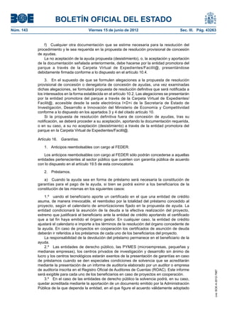 BOLETÍN OFICIAL DEL ESTADO
Núm. 143	                                 Viernes 15 de junio de 2012	                           Sec. III. Pág. 43263


                f)  Cualquier otra documentación que se estime necesaria para la resolución del
            procedimiento y le sea requerida en la propuesta de resolución provisional de concesión
            de ayudas.
                La no aceptación de la ayuda propuesta (desistimiento), o, la aceptación y aportación
            de la documentación señalada anteriormente, debe hacerse por la entidad promotora del
            parque a través de la Carpeta Virtual de Expedientes/Facilit@, presentándose
            debidamente firmada conforme a lo dispuesto en el artículo 10.4.

                 3.  En el supuesto de que se formulen alegaciones a la propuesta de resolución
            provisional de concesión o denegatoria de concesión de ayudas, una vez examinadas
            dichas alegaciones, se formulará propuesta de resolución definitiva que será notificada a
            los interesados en la forma establecida en el artículo 10.2. Las alegaciones se presentarán
            por la entidad promotora del parque a través de la Carpeta Virtual de Expedientes/
            Facilit@, accesible desde la sede electrónica I+D+i de la Secretaría de Estado de
            Investigación, Desarrollo e Innovación del Ministerio de Economía y Competitividad
            conforme a lo dispuesto en los apartados 3 y 4 del citado artículo 10.
                 Si la propuesta de resolución definitiva fuera de concesión de ayudas, tras su
            notificación, se deberá proceder a su aceptación, aportando la documentación requerida,
            o en su caso, a su no aceptación (desistimiento) a través de la entidad promotora del
            parque en la Carpeta Virtual de Expedientes/Facilit@.

            Artículo 16.  Garantías.

               1.  Anticipos reembolsables con cargo al FEDER.

                Los anticipos reembolsables con cargo al FEDER sólo podrán concederse a aquellas
            entidades pertenecientes al sector público que cuenten con garantía pública de acuerdo
            con lo dispuesto en el artículo 19.5 de esta convocatoria.

               2. Préstamos.

               a)  Cuando la ayuda sea en forma de préstamo será necesaria la constitución de
            garantías para el pago de la ayuda, si bien se podrá eximir a los beneficiarios de la
            constitución de las mismas en los siguientes casos:

                1.º  uando el beneficiario aporte un certificado en el que una entidad de crédito
            asuma, de manera irrevocable, el reembolso por la totalidad del préstamo concedido al
            proyecto, según el calendario de amortizaciones fijado en la propuesta de ayuda. La
            entidad condicionará la asunción de la deuda a la efectiva realización del proyecto,
            extremo que justificará el beneficiario ante la entidad de crédito aportando el certificado
            que a tal fin haya emitido el órgano gestor. En cualquier caso, la entidad de crédito
            ajustará el calendario e importe a los términos de la resolución del órgano concedente de
            la ayuda. En caso de proyectos en cooperación los certificados de asunción de deuda
            deberán ir referidos a los préstamos de cada uno de los beneficiarios del proyecto.
                La responsabilidad de la devolución del préstamo permanece en el beneficiario de la
            ayuda.
                2.º  Las entidades de derecho público, las PYMES (microempresas, pequeñas y
            medianas empresas), los centros privados de investigación y desarrollo sin ánimo de
            lucro y los centros tecnológicos estarán exentos de la presentación de garantías en caso
            de préstamos cuando se den especiales condiciones de solvencia que se acreditarán
            mediante la presentación de un informe de auditoría elaborado por un auditor o empresa
            de auditoría inscrita en el Registro Oficial de Auditores de Cuentas (ROAC). Este informe
                                                                                                                   cve: BOE-A-2012-7987




            será exigible para cada uno de los beneficiarios en caso de proyectos en cooperación.
                3.º  En el caso de las entidades de derecho público la solvencia podrá, en su caso,
            quedar acreditada mediante la aportación de un documento emitido por la Administración
            Pública de la que dependa la entidad, en el que figure el acuerdo válidamente adoptado
 