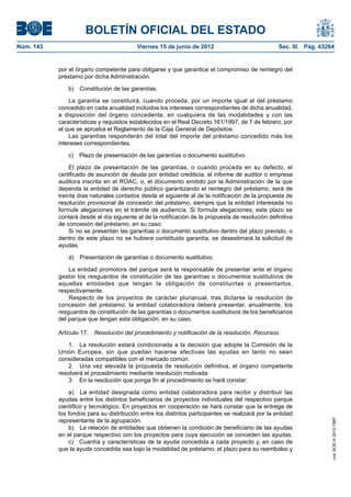 BOLETÍN OFICIAL DEL ESTADO
Núm. 143	                                  Viernes 15 de junio de 2012	                            Sec. III. Pág. 43264


            por el órgano competente para obligarse y que garantice el compromiso de reintegro del
            préstamo por dicha Administración.

               b)  Constitución de las garantías.

                La garantía se constituirá, cuando proceda, por un importe igual al del préstamo
            concedido en cada anualidad incluidos los intereses correspondientes de dicha anualidad,
            a disposición del órgano concedente, en cualquiera de las modalidades y con las
            características y requisitos establecidos en el Real Decreto 161/1997, de 7 de febrero, por
            el que se aprueba el Reglamento de la Caja General de Depósitos.
                Las garantías responderán del total del importe del préstamo concedido más los
            intereses correspondientes.

               c)  Plazo de presentación de las garantías o documento sustitutivo.

                 El plazo de presentación de las garantías, o cuando proceda en su defecto, el
            certificado de asunción de deuda por entidad crediticia, el informe de auditor o empresa
            auditora inscrita en el ROAC, o, el documento emitido por la Administración de la que
            dependa la entidad de derecho público garantizando el reintegro del préstamo, será de
            treinta días naturales contados desde el siguiente al de la notificación de la propuesta de
            resolución provisional de concesión del préstamo, siempre que la entidad interesada no
            formule alegaciones en el trámite de audiencia. Si formula alegaciones, este plazo se
            contará desde el día siguiente al de la notificación de la propuesta de resolución definitiva
            de concesión del préstamo, en su caso.
                 Si no se presentan las garantías o documento sustitutivo dentro del plazo previsto, o
            dentro de este plazo no se hubiera constituido garantía, se desestimará la solicitud de
            ayudas.

               d)  Presentación de garantías o documento sustitutivo.

                La entidad promotora del parque será la responsable de presentar ante el órgano
            gestor los resguardos de constitución de las garantías o documentos sustitutivos de
            aquellas entidades que tengan la obligación de constituirlas o presentarlos,
            respectivamente.
                Respecto de los proyectos de carácter plurianual, tras dictarse la resolución de
            concesión del préstamo, la entidad colaboradora deberá presentar, anualmente, los
            resguardos de constitución de las garantías o documentos sustitutivos de los beneficiarios
            del parque que tengan esta obligación, en su caso.

            Artículo 17.  Resolución del procedimiento y notificación de la resolución. Recursos.

                1.  La resolución estará condicionada a la decisión que adopte la Comisión de la
            Unión Europea, sin que puedan hacerse efectivas las ayudas en tanto no sean
            consideradas compatibles con el mercado común.
                2.  Una vez elevada la propuesta de resolución definitiva, el órgano competente
            resolverá el procedimiento mediante resolución motivada.
                3.  En la resolución que ponga fin al procedimiento se hará constar:

                a)  La entidad designada como entidad colaboradora para recibir y distribuir las
            ayudas entre los distintos beneficiarios de proyectos individuales del respectivo parque
            científico y tecnológico. En proyectos en cooperación se hará constar que la entrega de
            los fondos para su distribución entre los distintos participantes se realizará por la entidad
            representante de la agrupación.
                                                                                                                     cve: BOE-A-2012-7987




                b)  La relación de entidades que obtienen la condición de beneficiario de las ayudas
            en el parque respectivo con los proyectos para cuya ejecución se conceden las ayudas.
                c)  Cuantía y características de la ayuda concedida a cada proyecto y, en caso de
            que la ayuda concedida sea bajo la modalidad de préstamo, el plazo para su reembolso y
 