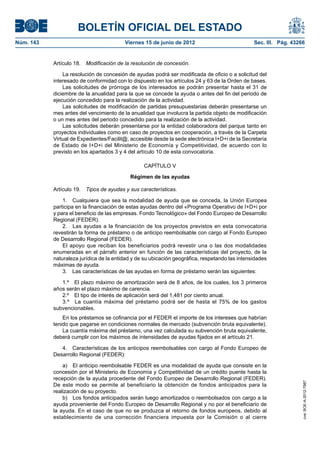 BOLETÍN OFICIAL DEL ESTADO
Núm. 143	                                 Viernes 15 de junio de 2012	                           Sec. III. Pág. 43266


            Artículo 18.  Modificación de la resolución de concesión.

                La resolución de concesión de ayudas podrá ser modificada de oficio o a solicitud del
            interesado de conformidad con lo dispuesto en los artículos 24 y 63 de la Orden de bases.
                Las solicitudes de prórroga de los interesados se podrán presentar hasta el 31 de
            diciembre de la anualidad para la que se concede la ayuda o antes del fin del periodo de
            ejecución concedido para la realización de la actividad.
                Las solicitudes de modificación de partidas presupuestarias deberán presentarse un
            mes antes del vencimiento de la anualidad que involucra la partida objeto de modificación
            o un mes antes del periodo concedido para la realización de la actividad.
                Las solicitudes deberán presentarse por la entidad colaboradora del parque tanto en
            proyectos individuales como en caso de proyectos en cooperación, a través de la Carpeta
            Virtual de Expedientes/Facilit@, accesible desde la sede electrónica I+D+i de la Secretaría
            de Estado de I+D+i del Ministerio de Economía y Competitividad, de acuerdo con lo
            previsto en los apartados 3 y 4 del artículo 10 de esta convocatoria.

                                                  CAPÍTULO V

                                            Régimen de las ayudas

            Artículo 19.  Tipos de ayudas y sus características.

                1.  Cualquiera que sea la modalidad de ayuda que se conceda, la Unión Europea
            participa en la financiación de estas ayudas dentro del «Programa Operativo de I+D+i por
            y para el beneficio de las empresas. Fondo Tecnológico» del Fondo Europeo de Desarrollo
            Regional (FEDER).
                2.  Las ayudas a la financiación de los proyectos previstos en esta convocatoria
            revestirán la forma de préstamo o de anticipo reembolsable con cargo al Fondo Europeo
            de Desarrollo Regional (FEDER).
                El apoyo que reciban los beneficiarios podrá revestir una o las dos modalidades
            enumeradas en el párrafo anterior en función de las características del proyecto, de la
            naturaleza jurídica de la entidad y de su ubicación geográfica, respetando las intensidades
            máximas de ayuda.
                3.  Las características de las ayudas en forma de préstamo serán las siguientes:

               1.º  El plazo máximo de amortización será de 8 años, de los cuales, los 3 primeros
            años serán el plazo máximo de carencia.
               2.º  El tipo de interés de aplicación será del 1,481 por ciento anual.
               3.º  La cuantía máxima del préstamo podrá ser de hasta el 75% de los gastos
            subvencionables.
                En los préstamos se cofinancia por el FEDER el importe de los intereses que habrían
            tenido que pagarse en condiciones normales de mercado (subvención bruta equivalente).
                La cuantía máxima del préstamo, una vez calculada su subvención bruta equivalente,
            deberá cumplir con los máximos de intensidades de ayudas fijados en el artículo 21.

               4.  Características de los anticipos reembolsables con cargo al Fondo Europeo de
            Desarrollo Regional (FEDER):

                a)  El anticipo reembolsable FEDER es una modalidad de ayuda que consiste en la
            concesión por el Ministerio de Economía y Competitividad de un crédito puente hasta la
            recepción de la ayuda procedente del Fondo Europeo de Desarrollo Regional (FEDER).
                                                                                                                   cve: BOE-A-2012-7987




            De este modo se permite al beneficiario la obtención de fondos anticipados para la
            realización de su proyecto.
                b)  Los fondos anticipados serán luego amortizados o reembolsados con cargo a la
            ayuda proveniente del Fondo Europeo de Desarrollo Regional y no por el beneficiario de
            la ayuda. En el caso de que no se produzca el retorno de fondos europeos, debido al
            establecimiento de una corrección financiera impuesta por la Comisión o al cierre
 