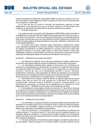 BOLETÍN OFICIAL DEL ESTADO
Núm. 143	                                  Viernes 15 de junio de 2012	                            Sec. III. Pág. 43270


            haberse presentado la declaración responsable FEDER prevista en el artículo 15.2.c) de
            esta convocatoria. Estas obligaciones deben cumplirse por cada uno de los beneficiarios
            de un proyecto en cooperación.
                En el caso de que no conste la situación del beneficiario respecto de tales
            obligaciones, se le requerirá para que, en el plazo máximo de 15 días desde el día
            siguiente a la notificación del requerimiento, aporte los oportunos documentos.
                2.  Condición suspensiva:

                Las ayudas de esta convocatoria del Subprograma INNPLANTA quedan sometidas a
            lo establecido en el artículo 108.3 del Tratado de Funcionamiento de la Unión Europea, y,
            de acuerdo con el artículo 9.1 de la Ley General de Subvenciones, no podrá efectuarse el
            pago de las mismas hasta que no se haya obtenido la decisión positiva de la Comisión de
            la Unión Europea sobre la prórroga del régimen de ayudas, notificado y autorizado como
            Ayuda Estatal N398/2010.
                3.  En ningún caso podrán realizarse pagos anticipados a beneficiarios cuando
            hayan solicitado la declaración de concurso voluntario, hayan sido declarados insolventes
            en cualquier procedimiento, se hallen declarados en concurso, salvo que en éste haya
            adquirido la eficacia un convenio, estén sujetos a intervención judicial o hayan sido
            inhabilitados conforme a la Ley 22/2003, de 9 de julio, Concursal, sin que haya concluido
            el período de inhabilitación fijado en la sentencia de calificación del concurso.

            Artículo 25.  Publicidad de las ayudas concedidas.

                 1.  Los beneficiarios deberán dar la adecuada publicidad al carácter público de la
            financiación del proyecto objeto de ayudas concedidas en virtud de esta convocatoria.
                 2.  Los beneficiarios deberán hacer pública la financiación por el Ministerio de
            Economía y Competitividad y la cofinanciación comunitaria con cargo al Fondo Europeo
            de Desarrollo Regional (FEDER), en los proyectos de adquisición de equipamiento
            científico o técnico así como en el equipamiento científico o técnico, contratos,
            publicaciones, ponencias y otras actividades de difusión de resultados de los proyectos
            que se financien con ayudas concedidas al amparo de la presente convocatoria. Asimismo
            se hará constar por el beneficiario en su página web en un lugar preferente.
                 3.  Toda referencia en cualquier medio de difusión al proyecto objeto de las ayudas
            deberá incluir que el mismo ha sido apoyado por el Ministerio de Economía y
            Competitividad. Asimismo deberá realizarse la mención correspondiente a la
            cofinanciación comunitaria, de acuerdo con lo establecido en los artículos 8 y 9 del
            Reglamento (CE) n.º 1828/2006 de la Comisión, de 8 de diciembre de 2006.
                 4.  Previa aplicación de las reglas previstas en el artículo 11.3 de la Orden de bases
            y, sin perjuicio de las responsabilidades que por aplicación del Título IV de la Ley General
            de Subvenciones pudieran corresponder, el incumplimiento de la obligación de adopción
            de las medidas de difusión por el beneficiario dará lugar al reintegro de la ayuda concedida
            junto con los intereses de demora correspondientes.

            Artículo 26.  Justificación de las ayudas.

                1.  Las actividades y los gastos previstos en el proyecto objeto de ayuda deberán ser
            realizados en el periodo para el que se concede la ayuda. Cuando se trate de proyectos
            plurianuales, las actividades y gastos previstos en el proyecto para cada anualidad
            deberán ser realizados en la anualidad correspondiente.
                2.  Plazo de justificación: La presentación de la documentación justificativa se
            realizará desde el 1 de enero hasta el 31 de marzo del año inmediato posterior a la
                                                                                                                     cve: BOE-A-2012-7987




            anualidad objeto de justificación. Los documentos de pago emitidos por el beneficiario
            podrán tener fecha que esté comprendida dentro del plazo concedido para presentar la
            documentación justificativa.
                3.  Forma de justificación: El beneficiario estará obligado a acreditar la realización de
            las actividades y gastos previstos en el proyecto objeto de ayuda mediante cuenta
 