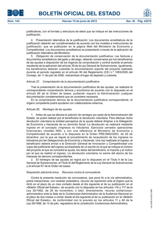 BOLETÍN OFICIAL DEL ESTADO
Núm. 143	                                 Viernes 15 de junio de 2012	                            Sec. III. Pág. 43272


            justificativas, con el formato y estructura de datos que se indique en las instrucciones de
            justificación.

                 4.  Presentación telemática de la justificación: Los documentos acreditativos de la
            justificación deberán ser cumplimentados de acuerdo con los modelos e instrucciones de
            justificación, que se publicarán en la página Web del Ministerio de Economía y
            Competitividad. Los documentos acreditativos se presentarán a través de la aplicación de
            justificación telemática del Ministerio.
                 5.  Obligación de conservación de la documentación justificativa: Las facturas y
            documentos acreditativos del gasto y del pago, deberán conservarse por los beneficiarios
            de las ayudas a disposición de los órganos de comprobación y control durante el periodo
            resultante de la aplicación del artículo 39 de la Ley General de Subvenciones. Igualmente,
            los beneficiarios deberán custodiar la documentación soporte del proyecto realizado
            durante el periodo regulado en el artículo 90 del Reglamento (CE) n.º 1083/2006 del
            Consejo, de 11 de julio de 2006, indicándose el lugar de depósito y custodia.

            Artículo 27.  Comprobación de la documentación justificativa.

                Tras la presentación de la documentación justificativa de las ayudas, se realizará la
            correspondiente comprobación técnica y económica de acuerdo con lo dispuesto en el
            artículo 65 de la Orden de bases, pudiendo requerir la Administración cualquier
            documentación complementaria que se considere necesaria.
                En la comprobación técnica de la documentación justificativa correspondiente, el
            órgano competente podrá ayudarse con colaboradores externos.

            Artículo 28.  Reintegro de las ayudas.

                 1.  Antes de que se efectúe la petición de reintegro por parte de la Administración del
            Estado, se podrá realizar por el beneficiario la devolución voluntaria. Para efectuar dicha
            devolución voluntaria la entidad perceptora de la ayuda deberá dirigirse a la Delegación
            de Economía y Hacienda de su domicilio fiscal. La devolución se realizará mediante
            ingreso en el concepto «Ingresos no tributarios. Ejercicios cerrados operaciones
            financieras» (modelo 069), y con una referencia al Ministerio de Economía y
            Competitividad de acuerdo a lo dispuesto en la Orden PRE/3662/2003, de 29 de
            diciembre, por la que se regula el procedimiento de recaudación de los ingresos no
            tributarios por las Delegaciones de Economía y Hacienda. Una vez realizado el ingreso, el
            beneficiario deberá enviar a la Dirección General de Innovación y Competitividad una
            copia del justificante del ingreso acompañada de un escrito en el que se indique el número
            del proyecto al que se concedió la ayuda, los datos del beneficiario, el importe y el motivo
            por el que se realizó el ingreso. La devolución voluntaria no exime del abono de los
            intereses de demora correspondientes.
                 2.  El reintegro de las ayudas se regirá por lo dispuesto en el Título II de la Ley
            General de Subvenciones, el Título III del Reglamento de la Ley General de Subvenciones
            y el artículo 67 de la Orden de bases.

            Disposición adicional única.  Recursos contra la convocatoria.

                Contra la presente resolución de convocatoria, que pone fin a la vía administrativa,
            podrá interponerse, con carácter potestativo, recurso de reposición ante el órgano que la
            dictó en el plazo de un mes contado desde el día siguiente al de su publicación en el
            «Boletín Oficial del Estado», de acuerdo con lo dispuesto en los artículos 116 y 117 de la
            Ley 30/1992, de 26 de noviembre, o bien, directamente, recurso contencioso-
                                                                                                                    cve: BOE-A-2012-7987




            administrativo ante la Sala de lo Contencioso-Administrativo de la Audiencia Nacional en
            el plazo de dos meses a contar desde el día siguiente al de su publicación en el «Boletín
            Oficial del Estado», de conformidad con lo previsto en los artículos 11 y 46 de la
            Ley 29/1998, de 13 de julio, reguladora de la Jurisdicción Contencioso-Administrativa.
 