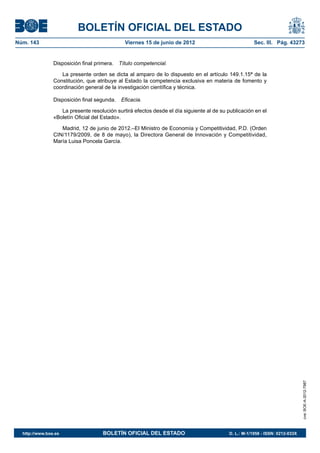 BOLETÍN OFICIAL DEL ESTADO
Núm. 143	                                     Viernes 15 de junio de 2012	                             Sec. III. Pág. 43273


                Disposición final primera.  Título competencial.

                   La presente orden se dicta al amparo de lo dispuesto en el artículo 149.1.15ª de la
                Constitución, que atribuye al Estado la competencia exclusiva en materia de fomento y
                coordinación general de la investigación científica y técnica.

                Disposición final segunda.  Eficacia.

                   La presente resolución surtirá efectos desde el día siguiente al de su publicación en el
                «Boletín Oficial del Estado».

                   Madrid, 12 de junio de 2012.–El Ministro de Economía y Competitividad, P.D. (Orden
                CIN/1179/2009, de 8 de mayo), la Directora General de Innovación y Competitividad,
                María Luisa Poncela García.




                                                                                                                               cve: BOE-A-2012-7987




  http://www.boe.es	                 BOLETÍN OFICIAL DEL ESTADO	                           D. L.: M-1/1958 - ISSN: 0212-033X
 