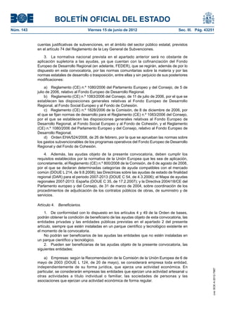 BOLETÍN OFICIAL DEL ESTADO
Núm. 143	                                  Viernes 15 de junio de 2012	                            Sec. III. Pág. 43251


            cuentas justificativas de subvenciones, en el ámbito del sector público estatal, previstos
            en el artículo 74 del Reglamento de la Ley General de Subvenciones.

                3.  La normativa nacional prevista en el apartado anterior será no obstante de
            aplicación supletoria a las ayudas, ya que cuentan con la cofinanciación del Fondo
            Europeo de Desarrollo Regional (en adelante, FEDER), que se regirán, además de por lo
            dispuesto en esta convocatoria, por las normas comunitarias sobre la materia y por las
            normas estatales de desarrollo o trasposición, entre ellas y sin perjuicio de sus posteriores
            modificaciones:

                 a)  Reglamento (CE) n.º 1080/2006 del Parlamento Europeo y del Consejo, de 5 de
            julio de 2006, relativo al Fondo Europeo de Desarrollo Regional.
                 b)  Reglamento (CE) n.º 1083/2006 del Consejo, de 11 de julio de 2006, por el que se
            establecen las disposiciones generales relativas al Fondo Europeo de Desarrollo
            Regional, al Fondo Social Europeo y al Fondo de Cohesión.
                 c)  Reglamento (CE) n.º 1828/2006 de la Comisión, de 8 de diciembre de 2006, por
            el que se fijan normas de desarrollo para el Reglamento (CE) n.º 1083/2006 del Consejo,
            por el que se establecen las disposiciones generales relativas al Fondo Europeo de
            Desarrollo Regional, al Fondo Social Europeo y al Fondo de Cohesión, y el Reglamento
            (CE) n.º 1080/2006 del Parlamento Europeo y del Consejo, relativo al Fondo Europeo de
            Desarrollo Regional.
                 d)  Orden EHA/524/2008, de 26 de febrero, por la que se aprueban las normas sobre
            los gastos subvencionables de los programas operativos del Fondo Europeo de Desarrollo
            Regional y del Fondo de Cohesión.

                4.  Además, las ayudas objeto de la presente convocatoria, deben cumplir los
            requisitos establecidos por la normativa de la Unión Europea que les sea de aplicación,
            concretamente, el Reglamento (CE) n.º 800/2008 de la Comisión, de 6 de agosto de 2008,
            por el que se declaran determinadas categorías de ayuda compatibles con el mercado
            común (DOUE L 214, de 9.8.2008); las Directrices sobre las ayudas de estado de finalidad
            regional (DAR) para el periodo 2007-2013 (DOUE C 54, de 4.3.2006); el Mapa de ayudas
            regionales 2007-2013: España (DOUE C 35, de 17.2.2007); y la Directiva 2004/18/CE del
            Parlamento europeo y del Consejo, de 31 de marzo de 2004, sobre coordinación de los
            procedimientos de adjudicación de los contratos públicos de obras, de suministro y de
            servicios.

            Artículo 4.  Beneficiarios.

                 1.  De conformidad con lo dispuesto en los artículos 4 y 49 de la Orden de bases,
            podrán obtener la condición de beneficiario de las ayudas objeto de esta convocatoria, las
            entidades privadas y las entidades públicas previstas en el apartado 2 del presente
            artículo, siempre que estén instaladas en un parque científico y tecnológico existente en
            el momento de la convocatoria.
                 No podrán ser beneficiarios de las ayudas las entidades que no estén instaladas en
            un parque científico y tecnológico.
                 2.  Pueden ser beneficiarias de las ayudas objeto de la presente convocatoria, las
            siguientes entidades:

                a)  Empresas: según la Recomendación de la Comisión de la Unión Europea de 6 de
            mayo de 2003 (DOUE L 124, de 20 de mayo), se considerará empresa toda entidad,
            independientemente de su forma jurídica, que ejerza una actividad económica. En
                                                                                                                     cve: BOE-A-2012-7987




            particular, se considerarán empresas las entidades que ejerzan una actividad artesanal u
            otras actividades a título individual o familiar, las sociedades de personas y las
            asociaciones que ejerzan una actividad económica de forma regular.
 