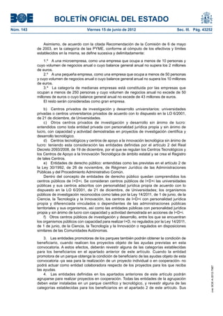 BOLETÍN OFICIAL DEL ESTADO
Núm. 143	                                 Viernes 15 de junio de 2012	                          Sec. III. Pág. 43252


                Asimismo, de acuerdo con la citada Recomendación de la Comisión de 6 de mayo
            de 2003, en la categoría de las PYME, conforme al cómputo de los efectivos y límites
            establecidos en la misma, se define sucesiva y delimitadamente:

                1.º  A una microempresa, como una empresa que ocupa a menos de 10 personas y
            cuyo volumen de negocios anual o cuyo balance general anual no supera los 2 millones
            de euros.
                2.º  A una pequeña empresa, como una empresa que ocupa a menos de 50 personas
            y cuyo volumen de negocios anual o cuyo balance general anual no supera los 10 millones
            de euros.
                3.º  La categoría de medianas empresas está constituida por las empresas que
            ocupan a menos de 250 personas y cuyo volumen de negocios anual no excede de 50
            millones de euros o cuyo balance general anual no excede de 43 millones de euros.
                El resto serán consideradas como gran empresa.

                 b)  Centros privados de investigación y desarrollo universitarios: universidades
            privadas o centros universitarios privados de acuerdo con lo dispuesto en la LO 6/2001,
            de 21 de diciembre, de Universidades.
                 c)  Otros centros privados de investigación y desarrollo sin ánimo de lucro:
            entendidos como toda entidad privada con personalidad jurídica propia y sin ánimo de
            lucro, con capacidad y actividad demostradas en proyectos de investigación científica y
            desarrollo tecnológico.
                 d)  Centros tecnológicos y centros de apoyo a la innovación tecnológica sin ánimo de
            lucro: teniendo esta consideración las entidades definidas por el artículo 2 del Real
            Decreto 2093/2008, de 19 de diciembre, por el que se regulan los Centros Tecnológicos y
            los Centros de Apoyo a la Innovación Tecnológica de ámbito estatal y se crea el Registro
            de tales Centros.
                 e)  Entidades de derecho público: entendidas como las previstas en el artículo 2 de
            la Ley 30/1992, de 26 de noviembre, de Régimen Jurídico de las Administraciones
            Públicas y del Procedimiento Administrativo Común.
                 Dentro del concepto de entidades de derecho público quedan comprendidos los
            centros públicos de I+D+i. Se consideran centros públicos de I+D+i las universidades
            públicas y sus centros adscritos con personalidad jurídica propia de acuerdo con lo
            dispuesto en la LO 6/2001, de 21 de diciembre, de Universidades; los organismos
            públicos de investigación reconocidos como tales por la Ley 14/2011, de 1 de junio, de la
            Ciencia, la Tecnología y la Innovación, los centros de I+D+i con personalidad jurídica
            propia y diferenciada vinculados o dependientes de las administraciones públicas
            territoriales y sus organismos, así como las entidades públicas con personalidad jurídica
            propia y sin ánimo de lucro con capacidad y actividad demostrada en acciones de I+D+i.
                 f)  Otros centros públicos de investigación y desarrollo, entre los que se encuentran
            los organismos públicos con capacidad para realizar I+D, no regulados por la Ley 14/2011,
            de 1 de junio, de la Ciencia, la Tecnología y la Innovación o regulados en disposiciones
            similares de las Comunidades Autónomas.

                3.  Las entidades promotoras de los parques también podrán obtener la condición de
            beneficiario, cuando realicen los proyectos objeto de las ayudas previstas en esta
            convocatoria. A estos efectos, deberán revestir alguna de las categorías establecidas
            para los beneficiarios en el apartado anterior de este artículo. Cuando la entidad
            promotora de un parque obtenga la condición de beneficiario de las ayudas objeto de esta
            convocatoria -ya sea para la realización de un proyecto individual o en cooperación- no
            podrá actuar como entidad colaboradora respecto de los proyectos para los que reciba
                                                                                                                  cve: BOE-A-2012-7987




            las ayudas.
                4.  Las entidades definidas en los apartados anteriores de este artículo podrán
            agruparse para realizar proyectos en cooperación. Todas las entidades de la agrupación
            deben estar instaladas en un parque científico y tecnológico, y revestir alguna de las
            categorías establecidas para los beneficiarios en el apartado 2 de este artículo. Sus
 