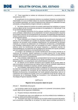 BOLETÍN OFICIAL DEL ESTADO
Núm. 143	                                 Viernes 15 de junio de 2012	                          Sec. III. Pág. 43254


                2.º  Tener capacidad en análisis de indicadores de evolución y resultados de las
            actuaciones de I+D+i.
                El cumplimiento de los anteriores extremos se acreditará mediante una declaración
            responsable en la que la entidad indique los recursos disponibles para la realización de
            los cometidos expresados, así como la experiencia que ostenta en la realización de esas
            actividades, correspondiendo al órgano instructor su valoración.

                 2.  No podrán obtener la condición de entidad colaboradora las entidades en quienes
            concurra alguna de las circunstancias previstas en los apartados 2 y 3 del artículo 13 de
            la Ley General de Subvenciones.
                 3.  Las entidades promotoras de los parques científicos y tecnológicos actuarán
            como entidades colaboradoras en la presentación de toda la documentación requerida
            por el órgano instructor en el procedimiento de concesión, encargándose directamente de
            realizar la presentación de las solicitudes en representación de las entidades interesadas
            en el respectivo parque.
                 4.  Previa valoración por el órgano de evaluación de acuerdo con lo dispuesto en el
            artículo 14.5, las entidades que cumplan los requisitos exigidos serán designadas en la
            resolución de concesión como entidades colaboradoras y su participación se articulará
            mediante un convenio de colaboración con el Ministerio de Economía y Competitividad.
            Las entidades colaboradoras serán las encargadas de recibir y distribuir los fondos
            públicos entre los beneficiarios del parque respectivo, y quedarán exentas de
            responsabilidad por incumplimiento de las obligaciones derivadas de la ayuda concedida,
            que será exigible directamente a los beneficiarios de la misma.
                 La entrega a las entidades que resulten beneficiarias de la ayuda indicada en la
            resolución de concesión, deberá realizarse en el plazo máximo de 15 días hábiles
            contados desde el día siguiente al de la recepción de los fondos públicos procedentes del
            Ministerio de Economía y Competitividad.
                 5.  A las entidades colaboradoras les corresponderán las funciones de recepción de
            garantías y documentación justificativa de la ayuda concedida a los beneficiarios del
            parque respectivo, y su presentación ante la Administración concedente.
                 6.  En relación con los trámites necesarios para la gestión de las ayudas objeto de
            esta convocatoria, las actuaciones que realicen cada una de las entidades colaboradoras
            con las entidades instaladas en el parque, tendrán carácter gratuito.
                 7.  Las entidades colaboradoras tendrán la obligación de proporcionar anualmente
            los datos de la encuesta de indicadores sobre actuaciones de seguimiento de entidades,
            proyectos y resultados de innovación de sus respectivos parques, que efectuará el
            Ministerio de Economía y Competitividad. Así mismo deberán proporcionar, tanto en el
            cuestionario de la solicitud de ayudas como en la justificación anual de las mismas, los
            indicadores de la Estrategia Estatal de Innovación y los indicadores del Fondo
            Tecnológico-Programa Operativo FEDER.

                                                    CAPÍTULO II

                                 Régimen de los proyectos objeto de ayuda

            Artículo 7.  Modalidades del proyecto

                Los proyectos objeto de las ayudas previstas en la presente convocatoria podrán
            revestir alguna de las siguientes modalidades:

               a)  Proyecto individual, entendiendo como tal:
                                                                                                                  cve: BOE-A-2012-7987




                1.º  El proyecto que vaya a ser realizado por una única entidad de las instaladas en
            un parque, distinta de la entidad promotora.
                2.º  El proyecto que vaya a ser realizado por la propia entidad promotora del parque,
            para actuaciones a desarrollar en el parque. En estos casos la entidad promotora no
 