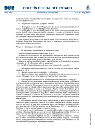 BOLETÍN OFICIAL DEL ESTADO
Núm. 143	                                 Viernes 15 de junio de 2012	                           Sec. III. Pág. 43255


            podrá actuar como entidad colaboradora respecto de los proyectos en los que obtenga la
            condición de beneficiario.
               b)  Proyecto en cooperación, que podrá consistir:

               1.º  El proyecto en cuyo desarrollo participen dos o más entidades instaladas en un
            parque, sin participación de la entidad promotora del mismo.
               2.º  El proyecto en cuyo desarrollo participen dos o más entidades instaladas en un
            parque, siendo una de ellas la entidad promotora. En estos supuestos la entidad
            promotora no podrá actuar como entidad colaboradora respecto de los proyectos en los
            que obtenga la condición de beneficiario.
               A los proyectos en cooperación les será de aplicación lo dispuesto en el artículo 11.3
            de la Ley General de Subvenciones así como lo establecido en los artículos 4.4 y
            concordantes de esta convocatoria.

            Artículo 8.  Gastos subvencionables.

               1.  La financiación podrá aplicarse al siguiente concepto:

                Adquisición de equipamiento científico y/o técnico.
                Se financiará la instalación del equipamiento, siempre que esta instalación sea
            estrictamente necesaria para la puesta en funcionamiento del equipamiento científico/
            técnico, y no implique gastos de los contemplados en el artículo 9.
                Solamente se financiará la inversión material inicial, no financiándose proyectos
            individuales de I+D+i llevados a cabo en los parques
                2.  Será financiable el equipamiento que reúna los siguientes requisitos:

                 a)  Que se trate de equipos nuevos, de carácter científico y/o técnico y que vayan a
            utilizarse en I+D+i.
                 b)  Que los equipos sean inventariables y no fungibles.
                 c)  Que los equipos sean específicos, debiendo concretarse, como mínimo, el
            nombre del equipo, número de unidades, su importe unitario y su origen.

                3.  El equipamiento debe adquirirse directamente por el beneficiario a un tercero.
                4.  Cuando el importe del gasto subvencionable supere la cuantía de 18.000 euros
            en el supuesto de suministro de bienes de equipo, el beneficiario deberá solicitar como
            mínimo tres ofertas de diferentes proveedores, con carácter previo a la contracción del
            compromiso para la entrega del bien, salvo que por las especiales características de los
            gastos subvencionables no exista en el mercado suficiente número de entidades que lo
            suministren. El cumplimiento de esta obligación deberá ser acreditado por el beneficiario
            cuando presente la justificación de la ayuda. La elección entre las ofertas presentadas, se
            realizará conforme a criterios de eficiencia y economía, debiendo justificarse
            expresamente en una memoria la elección cuando no recaiga en la propuesta económica
            más ventajosa.
                5.  Al tratarse de adquisición de bienes inventariables, el período durante el cual el
            beneficiario deberá destinar los bienes al fin concreto para el que se concedió la ayuda,
            no podrá ser inferior a cinco años en caso de bienes inscribibles en un registro público
            (tres años para las PYME de acuerdo con el Reglamento (CE) n.º 800/2008 de la
            Comisión), ni inferior a dos años para el resto de bienes.
                En el caso de bienes inscribibles en un registro público, deberá hacerse constar en la
            escritura esta circunstancia, así como el importe de la ayuda concedida, debiendo ser
            objeto estos extremos de inscripción en el registro público correspondiente.
                                                                                                                   cve: BOE-A-2012-7987




                Los plazos señalados en el párrafo primero se contarán desde la realización completa
            de la inversión coincidente con el fin del periodo de ejecución del proyecto. Durante este
            periodo, el equipamiento científico-técnico deberá permanecer en la infraestructura del
            parque científico y tecnológico indicada en el proyecto.
 