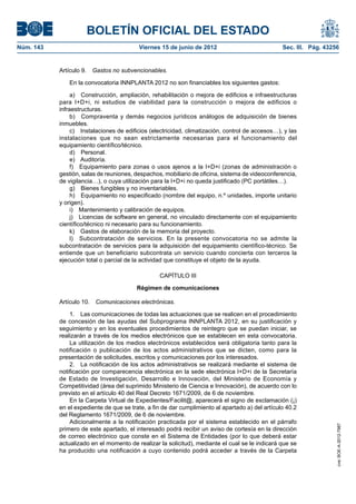 BOLETÍN OFICIAL DEL ESTADO
Núm. 143	                                  Viernes 15 de junio de 2012	                            Sec. III. Pág. 43256


            Artículo 9.  Gastos no subvencionables.

               En la convocatoria INNPLANTA 2012 no son financiables los siguientes gastos:

                 a)  Construcción, ampliación, rehabilitación o mejora de edificios e infraestructuras
            para I+D+i, ni estudios de viabilidad para la construcción o mejora de edificios o
            infraestructuras.
                 b)  Compraventa y demás negocios jurídicos análogos de adquisición de bienes
            inmuebles.
                 c)  Instalaciones de edificios (electricidad, climatización, control de accesos…), y las
            instalaciones que no sean estrictamente necesarias para el funcionamiento del
            equipamiento científico/técnico.
                 d) Personal.
                 e) Auditoría.
                 f)  Equipamiento para zonas o usos ajenos a la I+D+i (zonas de administración o
            gestión, salas de reuniones, despachos, mobiliario de oficina, sistema de videoconferencia,
            de vigilancia…), o cuya utilización para la I+D+i no queda justificado (PC portátiles…).
                 g)  Bienes fungibles y no inventariables.
                 h)  Equipamiento no especificado (nombre del equipo, n.º unidades, importe unitario
            y origen).
                 i)  Mantenimiento y calibración de equipos.
                 j)  Licencias de software en general, no vinculado directamente con el equipamiento
            científico/técnico ni necesario para su funcionamiento.
                 k)  Gastos de elaboración de la memoria del proyecto.
                 l)  Subcontratación de servicios. En la presente convocatoria no se admite la
            subcontratación de servicios para la adquisición del equipamiento científico-técnico. Se
            entiende que un beneficiario subcontrata un servicio cuando concierta con terceros la
            ejecución total o parcial de la actividad que constituye el objeto de la ayuda.

                                                   CAPÍTULO III

                                          Régimen de comunicaciones

            Artículo 10.  Comunicaciones electrónicas.

                1.  Las comunicaciones de todas las actuaciones que se realicen en el procedimiento
            de concesión de las ayudas del Subprograma INNPLANTA 2012, en su justificación y
            seguimiento y en los eventuales procedimientos de reintegro que se puedan iniciar, se
            realizarán a través de los medios electrónicos que se establecen en esta convocatoria.
                La utilización de los medios electrónicos establecidos será obligatoria tanto para la
            notificación o publicación de los actos administrativos que se dicten, como para la
            presentación de solicitudes, escritos y comunicaciones por los interesados.
                2.  La notificación de los actos administrativos se realizará mediante el sistema de
            notificación por comparecencia electrónica en la sede electrónica I+D+i de la Secretaría
            de Estado de Investigación, Desarrollo e Innovación, del Ministerio de Economía y
            Competitividad (área del suprimido Ministerio de Ciencia e Innovación), de acuerdo con lo
            previsto en el artículo 40 del Real Decreto 1671/2009, de 6 de noviembre.
                En la Carpeta Virtual de Expedientes/Facilit@, aparecerá el signo de exclamación (¡)
            en el expediente de que se trate, a fin de dar cumplimiento al apartado a) del artículo 40.2
            del Reglamento 1671/2009, de 6 de noviembre.
                Adicionalmente a la notificación practicada por el sistema establecido en el párrafo
                                                                                                                     cve: BOE-A-2012-7987




            primero de este apartado, el interesado podrá recibir un aviso de cortesía en la dirección
            de correo electrónico que conste en el Sistema de Entidades (por lo que deberá estar
            actualizado en el momento de realizar la solicitud), mediante el cual se le indicará que se
            ha producido una notificación a cuyo contenido podrá acceder a través de la Carpeta
 
