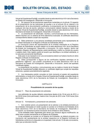 BOLETÍN OFICIAL DEL ESTADO
Núm. 143	                                  Viernes 15 de junio de 2012	                            Sec. III. Pág. 43257


            Virtual de Expedientes/Facilit@, accesible desde la sede electrónica I+D+i de la Secretaría
            de Estado de Investigación, Desarrollo e Innovación.
                3.  Sin perjuicio de las previsiones específicas contenidas en el artículo 12 respecto
            de la presentación de las solicitudes de ayudas y en el artículo 26 en relación a la
            presentación de la documentación justificativa, la presentación por los interesados de
            cualquier otro tipo de escrito, solicitud o comunicación deberá hacerse a través de la
            Carpeta Virtual de Expedientes/Facilit@, accesible desde la sede electrónica I+D+i de la
            Secretaría de Estado de Investigación, Desarrollo e Innovación.
                4.  La presentación de solicitudes, escritos y comunicaciones por los interesados,
            deberá hacerse con un sistema de firma electrónica avanzada. El certificado electrónico
            correspondiente deberá cumplir dos requisitos:

                a)  Debe pertenecer a una persona acreditada previamente como representante de
            la entidad interesada en el Registro Unificado de Solicitantes (RUS).
                La inscripción previa del representante de la entidad interesada en el Registro
            Unificado de Solicitantes se podrá realizar en la sede electrónica I+D+i de la Secretaría
            de Estado de Investigación, Desarrollo e Innovación. En dicho registro, dentro del
            apartado «Registro de Representante» podrá identificarse y definir su nombre de usuario
            y palabra clave. Este registro pedirá al usuario que identifique a la entidad solicitante, si
            no estuviera previamente identificada.
                Este paso no es necesario si en una convocatoria anterior se hubiera inscrito en dicho
            Registro Unificado de Solicitantes.
                b)  Debe corresponder a alguno de los certificados digitales admitidos en la
            plataforma <@firma>, que pueden consultarse en la sede electrónica I+D+i de la
            Secretaría de Estado de Investigación, Desarrollo e Innovación, dentro del apartado
            «certificado digital».
                La presentación de escritos y comunicaciones que se realice a través de la Carpeta
            Virtual de Expedientes/Facilit@ utilizando un certificado digital que cumpla los requisitos
            anteriores, quedará automáticamente registrada.

                5.  Los interesados podrán consultar en todo momento el estado del expediente
            administrativo a través de la Carpeta Virtual de Expedientes/Facilit@, accesible desde la
            sede electrónica I+D+i de la Secretaría de Estado de Investigación, Desarrollo e
            Innovación.

                                                   CAPÍTULO IV

                                  Procedimiento de concesión de las ayudas

            Artículo 11.  Plazo de presentación de solicitudes.

                Las solicitudes de ayudas deberán presentarse desde el día 18 de junio de 2012, a
            las 00:00 horas (hora peninsular), hasta el día 2 de julio de 2012 a las 15:00 horas (hora
            peninsular).

            Artículo 12.  Formalización y presentación de solicitudes.

                1.  Con carácter previo a la presentación de la solicitud, si la entidad promotora y/o
            las entidades interesadas en recibir ayudas no constan en el Sistema de Entidades de la
            Sede electrónica I+D+i de la Secretaría de Estado de Investigación, Desarrollo e
            Innovación, es necesaria la previa inscripción de la entidad en dicho Sistema.
                Si las entidades están registradas pero tienen que introducir alguna modificación, se
                                                                                                                     cve: BOE-A-2012-7987




            debe hacer constar previamente en el Sistema de Entidades.
                Si las entidades ya constan en el Sistema de Entidades, se deberá proceder a la
            inscripción del representante de la entidad respectiva en el Registro Unificado de
            Solicitantes conforme a lo dispuesto en el apartado 4 del artículo 10 de esta convocatoria,
            salvo que ya estuviera inscrito.
 