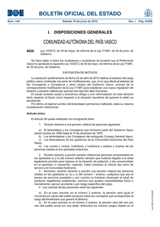 BOLETÍN OFICIAL DEL ESTADO
Núm. 144	                                 Sábado 16 de junio de 2012	                             Sec. I. Pág. 43440



                              I.  DISPOSICIONES GENERALES

                          COMUNIDAD AUTÓNOMA DEL PAÍS VASCO
            8028        Ley 10/2012, de 30 de mayo, de reforma de la Ley 7/1981, de 30 de junio, de
                        Gobierno.

                Se hace saber a todos los ciudadanos y ciudadanas de Euskadi que el Parlamento
            Vasco ha aprobado la siguiente Ley 10/2012, de 30 de mayo, de reforma de la Ley 7/1981,
            de 30 de junio, de Gobierno.

                                          EXPOSICIÓN DE MOTIVOS

                La resolución parlamentaria de fecha 22 de abril de 2010 relativa al estatuto del cargo
            público vasco contempla una serie de modificaciones, que, en lo que afecta al estatuto de
            las Consejeras y Consejeros y altos cargos del Gobierno Vasco, precisa de la
            correspondiente modificación de la Ley 7/1981 para establecer una nueva regulación del
            derecho a pensión vitalicia por quienes han ejercido tales funciones.
                El actual contexto social y económico obliga a una reformulación de este derecho
            tanto respecto al futuro como respecto a la situación transitoria de quienes lo estén ya
            percibiendo.
                Por último, el régimen jurídico del lehendakari permanece inalterado, dada su máxima
            consideración institucional.

            Artículo único.

               El artículo 38 queda redactado con el siguiente texto:

                      1.  Tendrán derecho a una pensión vitalicia las personas siguientes:

                       a)  El lehendakari y los Consejeros que formaron parte del Gobierno Vasco
                   desde octubre de 1936 hasta el 15 de diciembre de 1979.
                       b)  Los lehendakaris y los Consejeros del extinguido Consejo General Vasco.
                       c)  Los lehendakaris de los gobiernos de la Comunidad Autónoma del País
                   Vasco.
                       d)  Las viudas o viudos, huérfanas y huérfanos y padres y madres de las
                   personas citadas en los apartados anteriores.

                       2.  Tendrán derecho a percibir pensión vitalicia las personas comprendidas en
                   los apartados a) y b) del número anterior siempre que hubieran llegado a la edad
                   legalmente prevista para ingresar en la situación de jubilación, y las comprendidas
                   en el apartado c) requerirán, además, haber prestado al menos dos años de
                   servicio a la Comunidad Autónoma.
                       3.  Asimismo, tendrán derecho a percibir una pensión vitalicia las personas
                   citadas en los apartados a), b) y c) del número 1 anterior, cualquiera que sea el
                   tiempo de servicios prestados y aun cuando no hubieran alcanzado la edad de
                   jubilación legalmente establecida, siempre que queden imposibilitadas física o
                   mentalmente, sea por accidente o por riesgo específico del cargo.
                       4.  Las cuantías de las pensiones serán las siguientes:
                                                                                                                   cve: BOE-A-2012-8028




                       a)  En el caso previsto en el número 2 anterior, la pensión será igual al
                   cincuenta por ciento del sueldo anual por todos los conceptos que correspondan al
                   cargo del beneficiario que generó el derecho.
                       b)  En el caso previsto en el número 3 anterior, la pensión será del cien por
                   cien del sueldo anual con que están retribuidos los mismos cargos citados en el
 