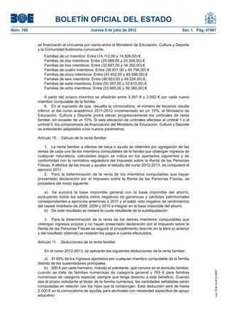 BOLETÍN OFICIAL DEL ESTADO
Núm. 160	                                    Jueves 5 de julio de 2012	                               Sec. I. Pág. 47987


            se financiarán al cincuenta por ciento entre el Ministerio de Educación, Cultura y Deporte
            y la Comunidad Autónoma convocante:
                Familias de un miembro: Entre (14.112,00 y 14.826,00) €.
                Familias de dos miembros: Entre (24.089,00 y 25.308,00) €.
                Familias de tres miembros: Entre (32.697,00 y 34.352,00) €.
                Familias de cuatro miembros: Entre (38.831,00 y 40.796,00) €.
                Familias de cinco miembros: Entre (43.402,00 y 45.598,00) €.
                Familias de seis miembros: Entre (46.853,00 y 49.224,00) €.
                Familias de siete miembros: Entre (50.267,00 y 52.810,00) €.
                Familias de ocho miembros: Entre (53.665,00 y 56.380,00) €.

                A partir del octavo miembro se añadirán entre 3.391 € y 3.562 € por cada nuevo
            miembro computable de la familia.
                6.  En el supuesto de que, resuelta la convocatoria, el número de becarios resulte
            inferior al del curso académico 2011-2012 incrementado en un 10%, el Ministerio de
            Educación, Cultura y Deporte podrá elevar progresivamente los umbrales de renta
            familiar, sin exceder de un 10%. Si esta elevación de umbrales afectase al umbral 1 o al
            umbral 5, los compromisos de financiación del Ministerio de Educación, Cultura y Deporte
            se entenderán adaptados a los nuevos parámetros.

            Artículo 10.  Cálculo de la renta familiar.

                1.  La renta familiar a efectos de beca o ayuda se obtendrá por agregación de las
            rentas de cada uno de los miembros computables de la familia que obtengan ingresos de
            cualquier naturaleza, calculadas según se indica en los apartados siguientes y de
            conformidad con la normativa reguladora del Impuesto sobre la Renta de las Personas
            Físicas. A efectos de las becas y ayudas al estudio del curso 2012-2013, se computará el
            ejercicio 2011.
                2.  Para la determinación de la renta de los miembros computables que hayan
            presentado declaración por el Impuesto sobre la Renta de las Personas Físicas, se
            procederá del modo siguiente:

                a)  Se sumará la base imponible general con la base imponible del ahorro,
            excluyendo todos los saldos netos negativos de ganancias y pérdidas patrimoniales
            correspondientes a ejercicios anteriores a 2011 y el saldo neto negativo de rendimientos
            del capital mobiliario de 2008, 2009 y 2010 a integrar en la base imponible del ahorro.
                b)  De este resultado se restará la cuota resultante de la autoliquidación.

                3.  Para la determinación de la renta de los demás miembros computables que
            obtengan ingresos propios y no hayan presentado declaración por el Impuesto sobre la
            Renta de las Personas Físicas se seguirá el procedimiento descrito en la letra a) anterior
            y del resultado obtenido se restarán los pagos a cuenta efectuados.

            Artículo 11.  Deducciones de la renta familiar.

                En el curso 2012-2013, se aplicarán las siguientes deducciones de la renta familiar:

                 a)  El 50% de los ingresos aportados por cualquier miembro computable de la familia
            distinto de los sustentadores principales.
                 b)  500 € por cada hermano, incluido el solicitante, que conviva en el domicilio familiar,
                                                                                                                       cve: BOE-A-2012-9007




            cuando se trate de familias numerosas de categoría general y 765 € para familias
            numerosas de categoría especial, siempre que tenga derecho a este beneficio. Cuando
            sea el propio solicitante el titular de la familia numerosa, las cantidades señaladas serán
            computadas en relación con los hijos que la compongan. Esta deducción será de hasta
            2.000 € en la convocatoria de ayudas para alumnado con necesidad específica de apoyo
            educativo.
 