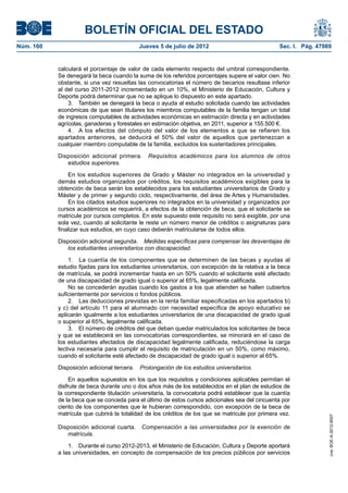 BOLETÍN OFICIAL DEL ESTADO
Núm. 160	                                   Jueves 5 de julio de 2012	                             Sec. I. Pág. 47989


            calculará el porcentaje de valor de cada elemento respecto del umbral correspondiente.
            Se denegará la beca cuando la suma de los referidos porcentajes supere el valor cien. No
            obstante, si una vez resueltas las convocatorias el número de becarios resultase inferior
            al del curso 2011-2012 incrementado en un 10%, el Ministerio de Educación, Cultura y
            Deporte podrá determinar que no se aplique lo dispuesto en este apartado.
                3.  También se denegará la beca o ayuda al estudio solicitada cuando las actividades
            económicas de que sean titulares los miembros computables de la familia tengan un total
            de ingresos computables de actividades económicas en estimación directa y en actividades
            agrícolas, ganaderas y forestales en estimación objetiva, en 2011, superior a 155.500 €.
                4.  A los efectos del cómputo del valor de los elementos a que se refieren los
            apartados anteriores, se deducirá el 50% del valor de aquellos que pertenezcan a
            cualquier miembro computable de la familia, excluidos los sustentadores principales.

            Disposición adicional primera.  Requisitos académicos para los alumnos de otros
               estudios superiores.

                En los estudios superiores de Grado y Máster no integrados en la universidad y
            demás estudios organizados por créditos, los requisitos académicos exigibles para la
            obtención de beca serán los establecidos para los estudiantes universitarios de Grado y
            Máster y de primer y segundo ciclo, respectivamente, del área de Artes y Humanidades.
                En los citados estudios superiores no integrados en la universidad y organizados por
            cursos académicos se requerirá, a efectos de la obtención de beca, que el solicitante se
            matricule por cursos completos. En este supuesto este requisito no será exigible, por una
            sola vez, cuando al solicitante le reste un número menor de créditos o asignaturas para
            finalizar sus estudios, en cuyo caso deberán matricularse de todos ellos.

            Disposición adicional segunda.  Medidas específicas para compensar las desventajas de
               los estudiantes universitarios con discapacidad.

                 1.  La cuantía de los componentes que se determinen de las becas y ayudas al
            estudio fijadas para los estudiantes universitarios, con excepción de la relativa a la beca
            de matrícula, se podrá incrementar hasta en un 50% cuando el solicitante esté afectado
            de una discapacidad de grado igual o superior al 65%, legalmente calificada.
                 No se concederán ayudas cuando los gastos a los que atienden se hallen cubiertos
            suficientemente por servicios o fondos públicos.
                 2.  Las deducciones previstas en la renta familiar especificadas en los apartados b)
            y c) del artículo 11 para el alumnado con necesidad específica de apoyo educativo se
            aplicarán igualmente a los estudiantes universitarios de una discapacidad de grado igual
            o superior al 65%, legalmente calificada.
                 3.  El número de créditos del que deban quedar matriculados los solicitantes de beca
            y que se establecerá en las convocatorias correspondientes, se minorará en el caso de
            los estudiantes afectados de discapacidad legalmente calificada, reduciéndose la carga
            lectiva necesaria para cumplir el requisito de matriculación en un 50%, como máximo,
            cuando el solicitante esté afectado de discapacidad de grado igual o superior al 65%.

            Disposición adicional tercera.  Prolongación de los estudios universitarios.

                 En aquellos supuestos en los que los requisitos y condiciones aplicables permitan el
            disfrute de beca durante uno o dos años más de los establecidos en el plan de estudios de
            la correspondiente titulación universitaria, la convocatoria podrá establecer que la cuantía
            de la beca que se conceda para el último de estos cursos adicionales sea del cincuenta por
            ciento de los componentes que le hubieran correspondido, con excepción de la beca de
            matrícula que cubrirá la totalidad de los créditos de los que se matricule por primera vez.
                                                                                                                    cve: BOE-A-2012-9007




            Disposición adicional cuarta.  Compensación a las universidades por la exención de
               matrícula.

                1.  Durante el curso 2012-2013, el Ministerio de Educación, Cultura y Deporte aportará
            a las universidades, en concepto de compensación de los precios públicos por servicios
 