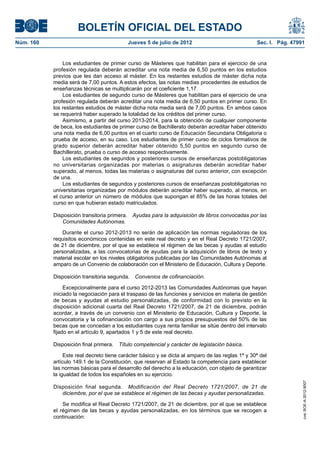 BOLETÍN OFICIAL DEL ESTADO
Núm. 160	                                   Jueves 5 de julio de 2012	                             Sec. I. Pág. 47991


                Los estudiantes de primer curso de Másteres que habilitan para el ejercicio de una
            profesión regulada deberán acreditar una nota media de 6,50 puntos en los estudios
            previos que les dan acceso al máster. En los restantes estudios de máster dicha nota
            media será de 7,00 puntos. A estos efectos, las notas medias procedentes de estudios de
            enseñanzas técnicas se multiplicarán por el coeficiente 1,17.
                Los estudiantes de segundo curso de Másteres que habilitan para el ejercicio de una
            profesión regulada deberán acreditar una nota media de 6,50 puntos en primer curso. En
            los restantes estudios de máster dicha nota media será de 7,00 puntos. En ambos casos
            se requerirá haber superado la totalidad de los créditos del primer curso.
                Asimismo, a partir del curso 2013-2014, para la obtención de cualquier componente
            de beca, los estudiantes de primer curso de Bachillerato deberán acreditar haber obtenido
            una nota media de 6,00 puntos en el cuarto curso de Educación Secundaria Obligatoria o
            prueba de acceso, en su caso. Los estudiantes de primer curso de ciclos formativos de
            grado superior deberán acreditar haber obtenido 5,50 puntos en segundo curso de
            Bachillerato, prueba o curso de acceso respectivamente.
                Los estudiantes de segundos y posteriores cursos de enseñanzas postobligatorias
            no universitarias organizadas por materias o asignaturas deberán acreditar haber
            superado, al menos, todas las materias o asignaturas del curso anterior, con excepción
            de una.
                Los estudiantes de segundos y posteriores cursos de enseñanzas postobligatorias no
            universitarias organizadas por módulos deberán acreditar haber superado, al menos, en
            el curso anterior un número de módulos que supongan el 85% de las horas totales del
            curso en que hubieran estado matriculados.

            Disposición transitoria primera.  Ayudas para la adquisición de libros convocadas por las
               Comunidades Autónomas.

               Durante el curso 2012-2013 no serán de aplicación las normas reguladoras de los
            requisitos económicos contenidas en este real decreto y en el Real Decreto 1721/2007,
            de 21 de diciembre, por el que se establece el régimen de las becas y ayudas al estudio
            personalizadas, a las convocatorias de ayudas para la adquisición de libros de texto y
            material escolar en los niveles obligatorios publicadas por las Comunidades Autónomas al
            amparo de un Convenio de colaboración con el Ministerio de Educación, Cultura y Deporte.

            Disposición transitoria segunda.  Convenios de cofinanciación.

                 Excepcionalmente para el curso 2012-2013 las Comunidades Autónomas que hayan
            iniciado la negociación para el traspaso de las funciones y servicios en materia de gestión
            de becas y ayudas al estudio personalizadas, de conformidad con lo previsto en la
            disposición adicional cuarta del Real Decreto 1721/2007, de 21 de diciembre, podrán
            acordar, a través de un convenio con el Ministerio de Educación, Cultura y Deporte, la
            convocatoria y la cofinanciación con cargo a sus propios presupuestos del 50% de las
            becas que se concedan a los estudiantes cuya renta familiar se sitúe dentro del intervalo
            fijado en el artículo 9, apartados 1 y 5 de este real decreto.

            Disposición final primera.  Título competencial y carácter de legislación básica.

                 Este real decreto tiene carácter básico y se dicta al amparo de las reglas 1ª y 30ª del
            artículo 149.1 de la Constitución, que reservan al Estado la competencia para establecer
            las normas básicas para el desarrollo del derecho a la educación, con objeto de garantizar
            la igualdad de todos los españoles en su ejercicio.
                                                                                                                    cve: BOE-A-2012-9007




            Disposición final segunda.  Modificación del Real Decreto 1721/2007, de 21 de
               diciembre, por el que se establece el régimen de las becas y ayudas personalizadas.

                Se modifica el Real Decreto 1721/2007, de 21 de diciembre, por el que se establece
            el régimen de las becas y ayudas personalizadas, en los términos que se recogen a
            continuación:
 