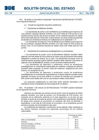 BOLETÍN OFICIAL DEL ESTADO
Núm. 160	                                                   Jueves 5 de julio de 2012	                                                          Sec. I. Pág. 47992


               Uno.  Se añade un nueva letra c) al apartado 1 del artículo 9 del Real Decreto 1721/2007,
            con la siguiente redacción:

                        «c)  Cumplir los siguientes requisitos académicos:

                        1.º  Estudiantes de Másteres oficiales:

                      –  Los estudiantes de primer curso de Másteres que habilitan para el ejercicio de
                  una profesión regulada deberán acreditar una nota media de 6,50 puntos en los
                  estudios previos que les dan acceso al máster. En los restantes estudios de máster
                  dicha nota media será de 7,00 puntos. A estos efectos, las notas medias procedentes
                  de estudios de enseñanzas técnicas se multiplicarán por el coeficiente 1,17.
                      –  Los estudiantes de segundo curso de Másteres que habilitan para el ejercicio
                  de una profesión regulada deberán acreditar una nota media de 6,50 puntos en
                  primer curso. En los restantes estudios de máster dicha nota media será de 7,00
                  puntos.

                        2.º  Estudiantes de enseñanzas postobligatorias no universitarias:

                       –  Los estudiantes de primer curso de Bachillerato deberán acreditar haber
                  obtenido una nota media de 5,50 puntos en el cuarto curso de Educación Secundaria
                  Obligatoria o prueba de acceso, en su caso. Los estudiantes de primer curso de
                  ciclos formativos de grado superior deberán acreditar haber obtenido 5,50 puntos en
                  segundo curso de Bachillerato, prueba o curso de acceso respectivamente.
                       – Los estudiantes de segundos y posteriores cursos de enseñanzas
                  postobligatorias no universitarias organizadas por materias o asignaturas deberán
                  acreditar haber superado, al menos, todas las materias o asignaturas del curso
                  anterior, con excepción de una.
                       – Los estudiantes de segundos y posteriores cursos de enseñanzas
                  postobligatorias no universitarias organizadas por módulos deberán acreditar haber
                  superado, al menos, en el curso anterior un número de módulos que supongan el
                  85% de las horas totales del curso en que hubieran estado matriculados.

                      Los requisitos establecidos en esta letra serán también aplicables a los
                  solicitantes de las modalidades de beca especial de movilidad.»

                Dos.  El apartado 1 del artículo 23 del Real Decreto 1721/2007 quedará redactado
            en los siguientes términos:

                      «Quienes se matriculen por primera vez de primer curso de estudios de Grado
                  deberán acreditar una nota de acceso a la Universidad de 5,50 puntos, con
                  exclusión de la calificación obtenida en la fase específica, en el caso de que
                  accedan a través de la prueba de acceso a las enseñanzas universitarias oficiales
                  de grado para quienes se encuentren en posesión del título de Bachiller o
                  equivalente, o una nota de 5,50 puntos en la prueba o en la enseñanza que les
                  permita el acceso a la Universidad en otro caso.
                      Los solicitantes de segundos y posteriores cursos deberán haber superado en
                  los últimos estudios cursados los siguientes porcentajes de los créditos
                  matriculados:

                                                                                                                               Porcentaje de créditos
                                                        Rama de conocimiento
                                                                                                                                    a superar
                                                                                                                                                                 cve: BOE-A-2012-9007




                  Artes y Humanidades  . . . . . . . . . . . . . . . . . . . . . . . . . . . . . . . . . . . . . .                      90 %
                  Ciencias . . . . . . . . . . . . . . . . . . . . . . . . . . . . . . . . . . . . . . . . . . . . . . . . .            80 %
                  Ciencias Sociales y Jurídicas  . . . . . . . . . . . . . . . . . . . . . . . . . . . . . . . .                        90 %
                  Ciencias de la Salud . . . . . . . . . . . . . . . . . . . . . . . . . . . . . . . . . . . . . . .                    80 %
                  Enseñanzas técnicas . . . . . . . . . . . . . . . . . . . . . . . . . . . . . . . . . . . . . .                       65 %»
 