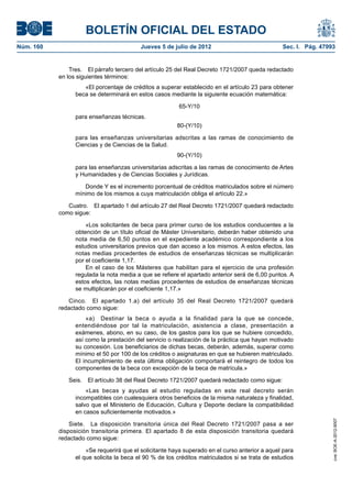 BOLETÍN OFICIAL DEL ESTADO
Núm. 160	                                  Jueves 5 de julio de 2012	                            Sec. I. Pág. 47993


                Tres.  El párrafo tercero del artículo 25 del Real Decreto 1721/2007 queda redactado
            en los siguientes términos:
                     «El porcentaje de créditos a superar establecido en el artículo 23 para obtener
                  beca se determinará en estos casos mediante la siguiente ecuación matemática:

                                                         65-Y/10
                  para enseñanzas técnicas.
                                                         80-(Y/10)

                  para las enseñanzas universitarias adscritas a las ramas de conocimiento de
                  Ciencias y de Ciencias de la Salud.
                                                         90-(Y/10)

                  para las enseñanzas universitarias adscritas a las ramas de conocimiento de Artes
                  y Humanidades y de Ciencias Sociales y Jurídicas.

                     Donde Y es el incremento porcentual de créditos matriculados sobre el número
                  mínimo de los mismos a cuya matriculación obliga el artículo 22.»

               Cuatro.  El apartado 1 del artículo 27 del Real Decreto 1721/2007 quedará redactado
            como sigue:

                      «Los solicitantes de beca para primer curso de los estudios conducentes a la
                  obtención de un título oficial de Máster Universitario, deberán haber obtenido una
                  nota media de 6,50 puntos en el expediente académico correspondiente a los
                  estudios universitarios previos que dan acceso a los mismos. A estos efectos, las
                  notas medias procedentes de estudios de enseñanzas técnicas se multiplicarán
                  por el coeficiente 1,17.
                      En el caso de los Másteres que habilitan para el ejercicio de una profesión
                  regulada la nota media a que se refiere el apartado anterior será de 6,00 puntos. A
                  estos efectos, las notas medias procedentes de estudios de enseñanzas técnicas
                  se multiplicarán por el coeficiente 1,17.»

               Cinco.  El apartado 1.a) del artículo 35 del Real Decreto 1721/2007 quedará
            redactado como sigue:
                      «a)  Destinar la beca o ayuda a la finalidad para la que se concede,
                  entendiéndose por tal la matriculación, asistencia a clase, presentación a
                  exámenes, abono, en su caso, de los gastos para los que se hubiere concedido,
                  así como la prestación del servicio o realización de la práctica que hayan motivado
                  su concesión. Los beneficiarios de dichas becas, deberán, además, superar como
                  mínimo el 50 por 100 de los créditos o asignaturas en que se hubieren matriculado.
                  El incumplimiento de esta última obligación comportará el reintegro de todos los
                  componentes de la beca con excepción de la beca de matrícula.»

               Seis.  El artículo 38 del Real Decreto 1721/2007 quedará redactado como sigue:
                      «Las becas y ayudas al estudio reguladas en este real decreto serán
                  incompatibles con cualesquiera otros beneficios de la misma naturaleza y finalidad,
                  salvo que el Ministerio de Educación, Cultura y Deporte declare la compatibilidad
                  en casos suficientemente motivados.»
                                                                                                                  cve: BOE-A-2012-9007




                Siete.  La disposición transitoria única del Real Decreto 1721/2007 pasa a ser
            disposición transitoria primera. El apartado 8 de esta disposición transitoria quedará
            redactado como sigue:

                      «Se requerirá que el solicitante haya superado en el curso anterior a aquel para
                  el que solicita la beca el 90 % de los créditos matriculados si se trata de estudios
 