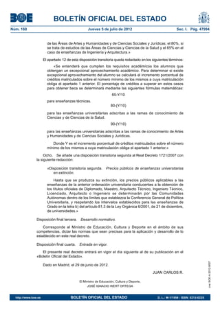 BOLETÍN OFICIAL DEL ESTADO
Núm. 160	                                           Jueves 5 de julio de 2012	                               Sec. I. Pág. 47994


                         de las Áreas de Artes y Humanidades y de Ciencias Sociales y Jurídicas; el 80%, si
                         se trata de estudios de las Áreas de Ciencias y Ciencias de la Salud y el 65% en el
                         caso de enseñanzas de Ingeniería y Arquitectura.»

                       El apartado 12 de esta disposición transitoria queda redactado en los siguientes términos:
                             «Se entenderá que cumplen los requisitos académicos los alumnos que
                         obtengan un excepcional aprovechamiento académico. Para determinar si existe
                         excepcional aprovechamiento del alumno se calculará el incremento porcentual de
                         créditos matriculados sobre el número mínimo de los mismos a cuya matriculación
                         obliga el apartado 1 anterior. El porcentaje de créditos a superar en estos casos
                         para obtener beca se determinará mediante las siguientes fórmulas matemáticas:
                                                                     65-Y/10
                         para enseñanzas técnicas.
                                                                    80-(Y/10)

                         para las enseñanzas universitarias adscritas a las ramas de conocimiento de
                         Ciencias y de Ciencias de la Salud.
                                                                    90-(Y/10)

                         para las enseñanzas universitarias adscritas a las ramas de conocimiento de Artes
                         y Humanidades y de Ciencias Sociales y Jurídicas.

                            Donde Y es el incremento porcentual de créditos matriculados sobre el número
                         mínimo de los mismos a cuya matriculación obliga el apartado 1 anterior.»

                     Ocho.  Se añade una disposición transitoria segunda al Real Decreto 1721/2007 con
                la siguiente redacción:

                         «Disposición transitoria segunda.  Precios públicos de enseñanzas universitarias
                            en extinción.

                             Hasta que se produzca su extinción, los precios públicos aplicables a las
                         enseñanzas de la anterior ordenación universitaria conducentes a la obtención de
                         los títulos oficiales de Diplomado, Maestro, Arquitecto Técnico, Ingeniero Técnico,
                         Licenciado, Arquitecto o Ingeniero se determinarán por las Comunidades
                         Autónomas dentro de los límites que establezca la Conferencia General de Política
                         Universitaria, y respetando los intervalos establecidos para las enseñanzas de
                         Grado en la letra b) del artículo 81.3 de la Ley Orgánica 6/2001, de 21 de diciembre,
                         de universidades.»

                Disposición final tercera.  Desarrollo normativo.

                    Corresponde al Ministro de Educación, Cultura y Deporte en el ámbito de sus
                competencias, dictar las normas que sean precisas para la aplicación y desarrollo de lo
                establecido en este real decreto.

                Disposición final cuarta.  Entrada en vigor.

                   El presente real decreto entrará en vigor el día siguiente al de su publicación en el
                «Boletín Oficial del Estado».
                                                                                                                                    cve: BOE-A-2012-9007




                       Dado en Madrid, el 29 de junio de 2012.

                                                                                             JUAN CARLOS R.

                                              El Ministro de Educación, Cultura y Deporte,
                                                   JOSÉ IGNACIO WERT ORTEGA


  http://www.boe.es	                    BOLETÍN OFICIAL DEL ESTADO	                             D. L.: M-1/1958 - ISSN: 0212-033X
 