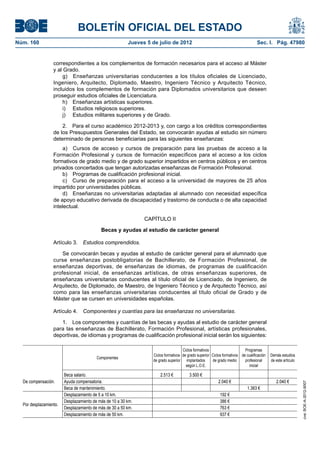 BOLETÍN OFICIAL DEL ESTADO
Núm. 160	                                                Jueves 5 de julio de 2012	                                                Sec. I. Pág. 47980


                  correspondientes a los complementos de formación necesarios para el acceso al Máster
                  y al Grado.
                       g)  Enseñanzas universitarias conducentes a los títulos oficiales de Licenciado,
                  Ingeniero, Arquitecto, Diplomado, Maestro, Ingeniero Técnico y Arquitecto Técnico,
                  incluidos los complementos de formación para Diplomados universitarios que deseen
                  proseguir estudios oficiales de Licenciatura.
                       h)  Enseñanzas artísticas superiores.
                       i)   Estudios religiosos superiores.
                       j)   Estudios militares superiores y de Grado.

                      2.  Para el curso académico 2012-2013 y, con cargo a los créditos correspondientes
                  de los Presupuestos Generales del Estado, se convocarán ayudas al estudio sin número
                  determinado de personas beneficiarias para las siguientes enseñanzas:
                      a)  Cursos de acceso y cursos de preparación para las pruebas de acceso a la
                  Formación Profesional y cursos de formación específicos para el acceso a los ciclos
                  formativos de grado medio y de grado superior impartidos en centros públicos y en centros
                  privados concertados que tengan autorizadas enseñanzas de Formación Profesional.
                      b)  Programas de cualificación profesional inicial.
                      c)  Curso de preparación para el acceso a la universidad de mayores de 25 años
                  impartido por universidades públicas.
                      d)  Enseñanzas no universitarias adaptadas al alumnado con necesidad específica
                  de apoyo educativo derivada de discapacidad y trastorno de conducta o de alta capacidad
                  intelectual.

                                                               CAPÍTULO II

                                           Becas y ayudas al estudio de carácter general

                  Artículo 3.  Estudios comprendidos.

                      Se convocarán becas y ayudas al estudio de carácter general para el alumnado que
                  curse enseñanzas postobligatorias de Bachillerato, de Formación Profesional, de
                  enseñanzas deportivas, de enseñanzas de idiomas, de programas de cualificación
                  profesional inicial, de enseñanzas artísticas, de otras enseñanzas superiores, de
                  enseñanzas universitarias conducentes al título oficial de Licenciado, de Ingeniero, de
                  Arquitecto, de Diplomado, de Maestro, de Ingeniero Técnico y de Arquitecto Técnico, así
                  como para las enseñanzas universitarias conducentes al título oficial de Grado y de
                  Máster que se cursen en universidades españolas.

                  Artículo 4.  Componentes y cuantías para las enseñanzas no universitarias.

                     1.  Los componentes y cuantías de las becas y ayudas al estudio de carácter general
                  para las enseñanzas de Bachillerato, Formación Profesional, artísticas profesionales,
                  deportivas, de idiomas y programas de cualificación profesional inicial serán los siguientes:

                                                                                     Ciclos formativos                     Programas
                                                                   Ciclos formativos de grado superior Ciclos formativos de cualificación   Demás estudios
                                         Componentes
                                                                   de grado superior implantados       de grado medio      profesional      de este artículo
                                                                                       según L.O.E.                           inicial

                        Beca salario.                                  2.513 €           3.500 €
  De compensación.      Ayuda compensatoria.                                                               2.040 €                             2.040 €
                                                                                                                                                               cve: BOE-A-2012-9007




                        Beca de mantenimiento.                                                                               1.363 €
                        Desplazamiento de 5 a 10 km.                                                        192 €
                        Desplazamiento de más de 10 a 30 km.                                                386 €
  Por desplazamiento.
                        Desplazamiento de más de 30 a 50 km.                                                763 €
                        Desplazamiento de más de 50 km.                                                     937 €
 