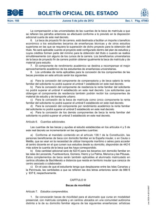 BOLETÍN OFICIAL DEL ESTADO
Núm. 160	                                   Jueves 5 de julio de 2012	                               Sec. I. Pág. 47983


                 La compensación a las universidades de las cuantías de la beca de matrícula a que
            se refieren los párrafos anteriores se efectuará conforme a lo previsto en la disposición
            adicional cuarta de este real decreto.
                 6.  La beca de proyecto fin de carrera, está destinada a facilitar un importe o beneficio
            económico a los estudiantes becarios de enseñanzas técnicas y de otros estudios
            superiores en las que se requiera la superación de dicho proyecto para la obtención del
            título. No será aplicable cuando el proyecto esté configurado dentro del plan de estudios y
            cuyos créditos formen parte del mínimo para la obtención del título o cuando se realice
            simultáneamente con alguno de los cursos de la carrera. Los beneficiarios universitarios
            de la beca de proyecto fin de carrera podrán obtener igualmente la beca de matrícula y de
            material para estudio.
                 7.  El componente de rendimiento académico se destina a recompensar el mejor
            aprovechamiento académico de los estudiantes de enseñanzas universitarias.
                 8.  Los umbrales de renta aplicables para la concesión de los componentes de las
            becas previstas en este artículo serán los siguientes:

                a)  Para la concesión del componente de compensatoria y de beca salario la renta
            familiar del solicitante no podrá superar el umbral 1 establecido en este real decreto.
                b)  Para la concesión del componente de residencia la renta familiar del solicitante
            no podrá superar el umbral 4 establecido en este real decreto. Los solicitantes que
            obtengan el componente de residencia también podrán recibir los componentes de
            material de estudio y de transporte urbano.
                c)  Para la concesión de la beca de matrícula como único componente la renta
            familiar del solicitante no podrá superar el umbral 5 establecido en este real decreto.
                d)  Para la concesión del componente por rendimiento académico la renta familiar
            del solicitante no podrá superar el umbral 5 establecido en este real decreto
                e)  Para la concesión de los demás componentes de beca la renta familiar del
            solicitante no podrá superar el umbral 3 establecido en este real decreto.

            Artículo 6.  Cuantías adicionales.

                Las cuantías de las becas y ayudas al estudio establecidas en los artículos 4 y 5 de
            este real decreto se incrementarán en las siguientes cuantías:
                 a)  Conforme al mandato contenido en el artículo 138.1 de la Constitución, las
            personas beneficiarias de beca con domicilio familiar en la España insular, o en Ceuta o
            Melilla, que se vean en la necesidad de utilizar transporte marítimo o aéreo para acceder
            al centro docente en el que cursen sus estudios desde su domicilio, dispondrán de 442 €
            más sobre la cuantía de la beca que les haya correspondido.
                 b)  Esta cantidad adicional será de 623 € para los becarios con domicilio familiar en
            las islas de Lanzarote, Fuerteventura, Gomera, Hierro y La Palma, Menorca y las Pitiusas.
            Estos complementos de beca serán también aplicables al alumnado matriculado en
            centros oficiales de Bachillerato a distancia que resida en territorio insular que carezca de
            centro asociado o colaborador.
                 c)  En el caso de que el estudiante tenga que desplazarse entre las Islas Canarias y
            la Península, las cantidades a que se refieren las dos letras anteriores serán de 888 €
            y  937 €, respectivamente.

                                                    CAPÍTULO III

                                                 Becas de movilidad
                                                                                                                      cve: BOE-A-2012-9007




            Artículo 7.  Estudios comprendidos.

                1.  Se convocarán becas de movilidad para el alumnado que curse en modalidad
            presencial, con matrícula completa y en centros ubicados en una comunidad autónoma
            distinta a la de su domicilio familiar alguna de las siguientes enseñanzas: artísticas
 