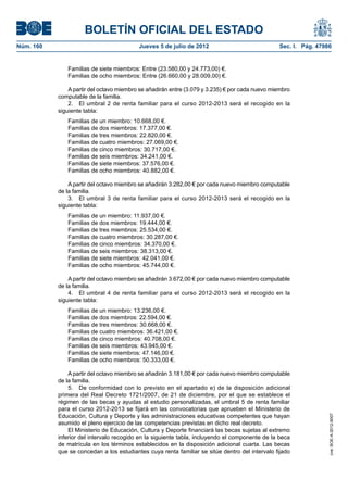 BOLETÍN OFICIAL DEL ESTADO
Núm. 160	                                  Jueves 5 de julio de 2012	                            Sec. I. Pág. 47986


               Familias de siete miembros: Entre (23.580,00 y 24.773,00) €.
               Familias de ocho miembros: Entre (26.660,00 y 28.009,00) €.

                A partir del octavo miembro se añadirán entre (3.079 y 3.235) € por cada nuevo miembro
            computable de la familia.
                2.  El umbral 2 de renta familiar para el curso 2012-2013 será el recogido en la
            siguiente tabla:
               Familias de un miembro: 10.668,00 €.
               Familias de dos miembros: 17.377,00 €.
               Familias de tres miembros: 22.820,00 €.
               Familias de cuatro miembros: 27.069,00 €.
               Familias de cinco miembros: 30.717,00 €.
               Familias de seis miembros: 34.241,00 €.
               Familias de siete miembros: 37.576,00 €.
               Familias de ocho miembros: 40.882,00 €.

                A partir del octavo miembro se añadirán 3.282,00 € por cada nuevo miembro computable
            de la familia.
                3.  El umbral 3 de renta familiar para el curso 2012-2013 será el recogido en la
            siguiente tabla:
               Familias de un miembro: 11.937,00 €.
               Familias de dos miembros: 19.444,00 €.
               Familias de tres miembros: 25.534,00 €.
               Familias de cuatro miembros: 30.287,00 €.
               Familias de cinco miembros: 34.370,00 €.
               Familias de seis miembros: 38.313,00 €.
               Familias de siete miembros: 42.041,00 €.
               Familias de ocho miembros: 45.744,00 €.

                A partir del octavo miembro se añadirán 3.672,00 € por cada nuevo miembro computable
            de la familia.
                4.  El umbral 4 de renta familiar para el curso 2012-2013 será el recogido en la
            siguiente tabla:
               Familias de un miembro: 13.236,00 €.
               Familias de dos miembros: 22.594,00 €.
               Familias de tres miembros: 30.668,00 €.
               Familias de cuatro miembros: 36.421,00 €.
               Familias de cinco miembros: 40.708,00 €.
               Familias de seis miembros: 43.945,00 €.
               Familias de siete miembros: 47.146,00 €.
               Familias de ocho miembros: 50.333,00 €.

                A partir del octavo miembro se añadirán 3.181,00 € por cada nuevo miembro computable
            de la familia.
                5.  De conformidad con lo previsto en el apartado e) de la disposición adicional
            primera del Real Decreto 1721/2007, de 21 de diciembre, por el que se establece el
            régimen de las becas y ayudas al estudio personalizadas, el umbral 5 de renta familiar
            para el curso 2012-2013 se fijará en las convocatorias que aprueben el Ministerio de
            Educación, Cultura y Deporte y las administraciones educativas competentes que hayan
                                                                                                                  cve: BOE-A-2012-9007




            asumido el pleno ejercicio de las competencias previstas en dicho real decreto.
                El Ministerio de Educación, Cultura y Deporte financiará las becas sujetas al extremo
            inferior del intervalo recogido en la siguiente tabla, incluyendo el componente de la beca
            de matrícula en los términos establecidos en la disposición adicional cuarta. Las becas
            que se concedan a los estudiantes cuya renta familiar se sitúe dentro del intervalo fijado
 