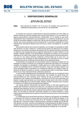 BOLETÍN OFICIAL DEL ESTADO
Núm. 168	                                  Sábado 14 de julio de 2012	                               Sec. I. Pág. 50428



                              I.  DISPOSICIONES GENERALES

                                        JEFATURA DEL ESTADO
            9364        Real Decreto-ley 20/2012, de 13 de julio, de medidas para garantizar la
                        estabilidad presupuestaria y de fomento de la competitividad.

                                                          I

                 La recesión que comenzó a experimentar la economía española en el año 2008 y la
            política económica entonces seguida para hacerla frente llevaron a la acumulación de
            algunos desequilibrios macroeconómicos insostenibles. En la medida en que estos
            desequilibrios sean solventados solo parcialmente, es inviable la recuperación de una
            senda de crecimiento estable en nuestro país. Ello se puso de manifiesto a lo largo de 2011,
            cuando, tras varios trimestres de leve recuperación, la economía española se mostró
            intensamente vulnerable al deterioro de la zona euro y volvió a sumergirse en un período
            recesivo.
                 Esta recaída reciente de la economía española, aun sin llegar a la gravedad de 2009,
            está teniendo una gran virulencia y consecuencias graves de destrucción de empleo.
            Durante los dos primeros trimestres del presente año la actividad económica profundizó
            su deterioro y las perspectivas para la segunda mitad del año no serán mejores si no se
            adoptan medidas urgentes. A los desequilibrios pendientes de resolver en la economía
            española se ha unido en esta ocasión una crisis de confianza de los mercados financieros,
            a la que no son ajenos distintos problemas institucionales de la zona euro. La
            consecuencia más inmediata de esta inestabilidad en los mercados ha sido un fuerte
            endurecimiento de las condiciones de financiación de los agentes privados.
                 Fundamental en la superación de esta situación será no solamente el diseño de una
            estrategia de política económica que contenga los elementos adecuados en el presente
            contexto, sino también su articulación a medio plazo de un modo verosímil y capaz de
            concitar la credibilidad de los mercados financieros. Estos dos requisitos implican que
            dicha estrategia deberá comprender una variedad de políticas con objetivos claros en
            términos de fechas de puesta en marcha y consecuencias sobre el crecimiento cifradas
            dentro de un marco macroeconómico coherente y plurianual.
                 La mencionada estrategia pivota principalmente sobre dos ejes: la consolidación fiscal
            y el impulso de nuevas reformas estructurales. Las medidas de ajuste fiscal son
            imprescindibles en este momento como refuerzo de las ya incluidas en la última
            Actualización del Programa de Estabilidad y crecimiento 2012-2015 para garantizar que
            España cumple rigurosamente sus compromisos fiscales dentro del marco de Déficit
            Excesivo establecido por la Unión Europea. Además, resultan necesarias para recuperar
            la confianza y el crédito de las Administraciones Públicas.
                 Las nuevas reformas estructurales son también claves no solo para garantizar que
            nuestro país flexibiliza su estructura productiva y se prepara de modo óptimo para la
            siguiente fase expansiva del ciclo, sino para generar crecimiento adicional y compensar
            parcialmente de esta forma el impacto restrictivo de la política fiscal a corto plazo. A medio
            plazo, los dos tipos de reformas combinarán efectos en la misma dirección y serán
            inequívocamente positivas para recuperar el crecimiento de la economía, de la producción
            y del empleo.
                 La modificación de la senda fiscal prevista por España en el Programa de Estabilidad
            y Crecimiento 2012-2015 ha venido dada por la reunión del ECOFIN del pasado 10 de
                                                                                                                      cve: BOE-A-2012-9364




            julio. En ella, los ministros de Economía de la UE decidieron conceder a España una
            prórroga de un año para corregir su déficit excesivo y situarlo por debajo del 3% del PIB.
            Esta decisión, por tanto, conduce a la modificación la Recomendación de Déficit Excesivo
            emitida por el Consejo Europeo de 30 de noviembre de 2009, que fijaba 2013 como fecha
            límite de consecución de un déficit de las Administraciones Públicas de un 3% del PIB.
 