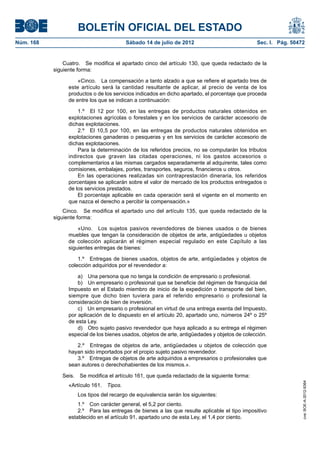 BOLETÍN OFICIAL DEL ESTADO
Núm. 168	                                  Sábado 14 de julio de 2012	                           Sec. I. Pág. 50472


                Cuatro.  Se modifica el apartado cinco del artículo 130, que queda redactado de la
            siguiente forma:

                      «Cinco.  La compensación a tanto alzado a que se refiere el apartado tres de
                  este artículo será la cantidad resultante de aplicar, al precio de venta de los
                  productos o de los servicios indicados en dicho apartado, el porcentaje que proceda
                  de entre los que se indican a continuación:

                      1.º  El 12 por 100, en las entregas de productos naturales obtenidos en
                  explotaciones agrícolas o forestales y en los servicios de carácter accesorio de
                  dichas explotaciones.
                      2.º  El 10,5 por 100, en las entregas de productos naturales obtenidos en
                  explotaciones ganaderas o pesqueras y en los servicios de carácter accesorio de
                  dichas explotaciones.
                      Para la determinación de los referidos precios, no se computarán los tributos
                  indirectos que graven las citadas operaciones, ni los gastos accesorios o
                  complementarios a las mismas cargados separadamente al adquirente, tales como
                  comisiones, embalajes, portes, transportes, seguros, financieros u otros.
                      En las operaciones realizadas sin contraprestación dineraria, los referidos
                  porcentajes se aplicarán sobre el valor de mercado de los productos entregados o
                  de los servicios prestados.
                      El porcentaje aplicable en cada operación será el vigente en el momento en
                  que nazca el derecho a percibir la compensación.»
                Cinco.  Se modifica el apartado uno del artículo 135, que queda redactado de la
            siguiente forma:

                      «Uno.  Los sujetos pasivos revendedores de bienes usados o de bienes
                  muebles que tengan la consideración de objetos de arte, antigüedades u objetos
                  de colección aplicarán el régimen especial regulado en este Capítulo a las
                  siguientes entregas de bienes:

                      1.º  Entregas de bienes usados, objetos de arte, antigüedades y objetos de
                  colección adquiridos por el revendedor a:

                      a)  Una persona que no tenga la condición de empresario o profesional.
                      b)  Un empresario o profesional que se beneficie del régimen de franquicia del
                  Impuesto en el Estado miembro de inicio de la expedición o transporte del bien,
                  siempre que dicho bien tuviera para el referido empresario o profesional la
                  consideración de bien de inversión.
                      c)  Un empresario o profesional en virtud de una entrega exenta del Impuesto,
                  por aplicación de lo dispuesto en el artículo 20, apartado uno, números 24º o 25º
                  de esta Ley.
                      d)  Otro sujeto pasivo revendedor que haya aplicado a su entrega el régimen
                  especial de los bienes usados, objetos de arte, antigüedades y objetos de colección.

                     2.º  Entregas de objetos de arte, antigüedades u objetos de colección que
                  hayan sido importados por el propio sujeto pasivo revendedor.
                     3.º  Entregas de objetos de arte adquiridos a empresarios o profesionales que
                  sean autores o derechohabientes de los mismos.».

               Seis.  Se modifica el artículo 161, que queda redactado de la siguiente forma:
                                                                                                                  cve: BOE-A-2012-9364




                  «Artículo 161.  Tipos.
                     Los tipos del recargo de equivalencia serán los siguientes:
                      1.º  Con carácter general, el 5,2 por ciento.
                      2.º  Para las entregas de bienes a las que resulte aplicable el tipo impositivo
                  establecido en el artículo 91, apartado uno de esta Ley, el 1,4 por ciento.
 